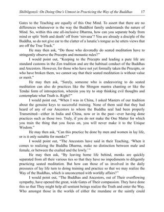 Shōbōgenzō: On Doing One’s Utmost in Practicing the Way of the Buddhas 17
Gates to the Teaching are equally of this One Mind. To assert that there are no
differences whatsoever is the way the Buddhist family understands the nature of
Mind. So, within this one all-inclusive Dharma, how can you separate body from
mind or split ‘birth and death’ off from ‘nirvana’? You are already a disciple of the
Buddha, so do not give ear to the clatter of a lunatic’s tongue as he utters views that
are off the True Track.”
He may then ask, “Do those who devotedly do seated meditation have to
stringently observe the Precepts and monastic rules?”
I would point out, “Keeping to the Precepts and leading a pure life are
standard customs in the Zen tradition and are the habitual conduct of the Buddhas
and Ancestors. However, for those who have not yet formally taken the Precepts, or
who have broken them, we cannot say that their seated meditation is without value
or merit.”
He may then ask, “Surely, someone who is endeavoring to do seated
meditation can also do practices like the Shingon mantra chanting or like the
Tendai form of introspection, wherein you try to stop thinking evil thoughts and
contemplate what Truth is. Right?”
I would point out, “When I was in China, I asked Masters of our tradition
about the genuine keys to successful training. None of them said that they had
heard of any of our Ancestors to whom the Buddha seal had been properly
Transmitted—either in India and China, now or in the past—ever having done
practices such as those two. Truly, if you do not make the One Matter for which
you train the thing that you focus on, you will never make it to the Unique
Wisdom.”
He may then ask, “Can this practice be done by men and women in lay life,
or is it only suitable for monks?”
I would point out, “The Ancestors have said in their Teaching, ‘When it
comes to realizing the Buddha Dharma, make no distinction between male and
female, or between the exalted and the lowly.’”
He may then ask, “By leaving home life behind, monks are quickly
separated from all their various ties so that they have no impediments to diligently
practicing seated meditation. But how can those of us involved in the daily
pressures of lay life turn to doing training and practice so that we may realize the
Way of the Buddhas, which is unconcerned with worldly affairs?”
I would point out, “The Buddhas and Ancestors, out of Their overflowing
sympathy, have opened the great, wide Gates of Their compassion. They have done
this so that They might help all sentient beings realize the Truth and enter the Way.
Who amongst those in the worlds of either the mundane or the saintly could
 