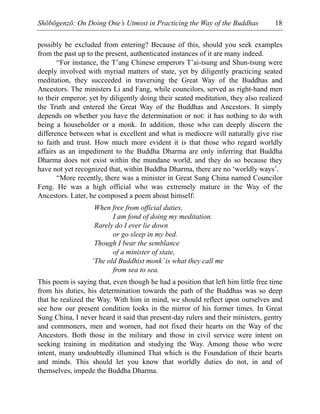 Shōbōgenzō: On Doing One’s Utmost in Practicing the Way of the Buddhas 18
possibly be excluded from entering? Because of this, should you seek examples
from the past up to the present, authenticated instances of it are many indeed.
“For instance, the T’ang Chinese emperors T’ai-tsung and Shun-tsung were
deeply involved with myriad matters of state, yet by diligently practicing seated
meditation, they succeeded in traversing the Great Way of the Buddhas and
Ancestors. The ministers Li and Fang, while councilors, served as right-hand men
to their emperor, yet by diligently doing their seated meditation, they also realized
the Truth and entered the Great Way of the Buddhas and Ancestors. It simply
depends on whether you have the determination or not: it has nothing to do with
being a householder or a monk. In addition, those who can deeply discern the
difference between what is excellent and what is mediocre will naturally give rise
to faith and trust. How much more evident it is that those who regard worldly
affairs as an impediment to the Buddha Dharma are only inferring that Buddha
Dharma does not exist within the mundane world, and they do so because they
have not yet recognized that, within Buddha Dharma, there are no ‘worldly ways’.
“More recently, there was a minister in Great Sung China named Councilor
Feng. He was a high official who was extremely mature in the Way of the
Ancestors. Later, he composed a poem about himself:
When free from official duties,
I am fond of doing my meditation.
Rarely do I ever lie down
or go sleep in my bed.
Though I bear the semblance
of a minister of state,
‘The old Buddhist monk’is what they call me
from sea to sea.
This poem is saying that, even though he had a position that left him little free time
from his duties, his determination towards the path of the Buddhas was so deep
that he realized the Way. With him in mind, we should reflect upon ourselves and
see how our present condition looks in the mirror of his former times. In Great
Sung China, I never heard it said that present-day rulers and their ministers, gentry
and commoners, men and women, had not fixed their hearts on the Way of the
Ancestors. Both those in the military and those in civil service were intent on
seeking training in meditation and studying the Way. Among those who were
intent, many undoubtedly illumined That which is the Foundation of their hearts
and minds. This should let you know that worldly duties do not, in and of
themselves, impede the Buddha Dharma.
 