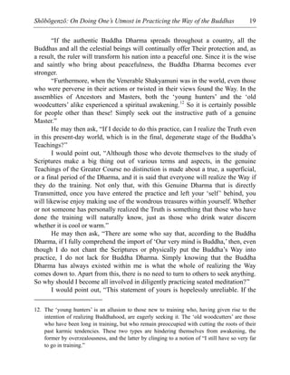 Shōbōgenzō: On Doing One’s Utmost in Practicing the Way of the Buddhas 19
“If the authentic Buddha Dharma spreads throughout a country, all the
Buddhas and all the celestial beings will continually offer Their protection and, as
a result, the ruler will transform his nation into a peaceful one. Since it is the wise
and saintly who bring about peacefulness, the Buddha Dharma becomes ever
stronger.
“Furthermore, when the Venerable Shakyamuni was in the world, even those
who were perverse in their actions or twisted in their views found the Way. In the
assemblies of Ancestors and Masters, both the ‘young hunters’ and the ‘old
woodcutters’ alike experienced a spiritual awakening.12
So it is certainly possible
for people other than these! Simply seek out the instructive path of a genuine
Master.”
He may then ask, “If I decide to do this practice, can I realize the Truth even
in this present-day world, which is in the final, degenerate stage of the Buddha’s
Teachings?”
I would point out, “Although those who devote themselves to the study of
Scriptures make a big thing out of various terms and aspects, in the genuine
Teachings of the Greater Course no distinction is made about a true, a superficial,
or a final period of the Dharma, and it is said that everyone will realize the Way if
they do the training. Not only that, with this Genuine Dharma that is directly
Transmitted, once you have entered the practice and left your ‘self’ behind, you
will likewise enjoy making use of the wondrous treasures within yourself. Whether
or not someone has personally realized the Truth is something that those who have
done the training will naturally know, just as those who drink water discern
whether it is cool or warm.”
He may then ask, “There are some who say that, according to the Buddha
Dharma, if I fully comprehend the import of ‘Our very mind is Buddha,’ then, even
though I do not chant the Scriptures or physically put the Buddha’s Way into
practice, I do not lack for Buddha Dharma. Simply knowing that the Buddha
Dharma has always existed within me is what the whole of realizing the Way
comes down to. Apart from this, there is no need to turn to others to seek anything.
So why should I become all involved in diligently practicing seated meditation?”
I would point out, “This statement of yours is hopelessly unreliable. If the
12. The ‘young hunters’ is an allusion to those new to training who, having given rise to the
intention of realizing Buddhahood, are eagerly seeking it. The ‘old woodcutters’ are those
who have been long in training, but who remain preoccupied with cutting the roots of their
past karmic tendencies. These two types are hindering themselves from awakening, the
former by overzealousness, and the latter by clinging to a notion of “I still have so very far
to go in training.”
 
