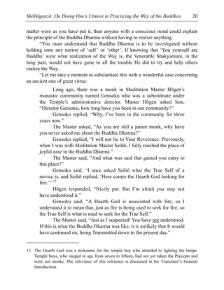 Shōbōgenzō: On Doing One’s Utmost in Practicing the Way of the Buddhas 20
matter were as you have put it, then anyone with a conscious mind could explain
the principle of the Buddha Dharma without having to realize anything.
“You must understand that Buddha Dharma is to be investigated without
holding onto any notion of ‘self’ or ‘other’. If knowing that ‘You yourself are
Buddha’ were what realization of the Way is, the Venerable Shakyamuni, in the
long past, would not have gone to all the trouble He did to try and help others
realize the Way.
“Let me take a moment to substantiate this with a wonderful case concerning
an ancient one of great virtue:
Long ago, there was a monk in Meditation Master Hōgen’s
monastic community named Gensoku who was a subordinate under
the Temple’s administrative director. Master Hōgen asked him,
“Director Gensoku, how long have you been in our community?”
Gensoku replied, “Why, I’ve been in the community for three
years now.”
The Master asked, “As you are still a junior monk, why have
you never asked me about the Buddha Dharma?”
Gensoku replied, “I will not lie to Your Reverence. Previously,
when I was with Meditation Master Seihō, I fully reached the place of
joyful ease in the Buddha Dharma.”
The Master said, “And what was said that gained you entry to
this place?”
Gensoku said, “I once asked Seihō what the True Self of a
novice is, and Seihō replied, ‘Here comes the Hearth God looking for
fire.’” 13
Hōgen responded, “Nicely put. But I’m afraid you may not
have understood it.”
Gensoku said, “A Hearth God is associated with fire, so I
understand it to mean that, just as fire is being used to seek for fire, so
the True Self is what is used to seek for the True Self.”
The Master said, “Just as I suspected! You have not understood.
If this is what the Buddha Dharma was like, it is unlikely that It would
have continued on, being Transmitted down to the present day.”
13. The Hearth God was a nickname for the temple boy who attended to lighting the lamps.
Temple boys, who ranged in age from seven to fifteen, had not yet taken the Precepts and
were not monks. The relevance of this reference is discussed in the Translator’s General
Introduction.
 