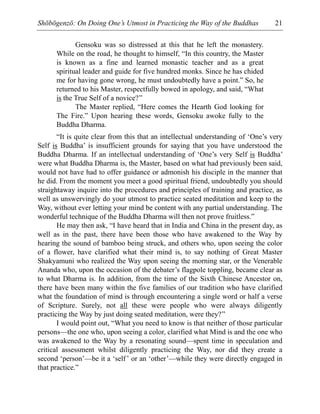 Shōbōgenzō: On Doing One’s Utmost in Practicing the Way of the Buddhas 21
Gensoku was so distressed at this that he left the monastery.
While on the road, he thought to himself, “In this country, the Master
is known as a fine and learned monastic teacher and as a great
spiritual leader and guide for five hundred monks. Since he has chided
me for having gone wrong, he must undoubtedly have a point.” So, he
returned to his Master, respectfully bowed in apology, and said, “What
is the True Self of a novice?”
The Master replied, “Here comes the Hearth God looking for
The Fire.” Upon hearing these words, Gensoku awoke fully to the
Buddha Dharma.
“It is quite clear from this that an intellectual understanding of ‘One’s very
Self is Buddha’ is insufficient grounds for saying that you have understood the
Buddha Dharma. If an intellectual understanding of ‘One’s very Self is Buddha’
were what Buddha Dharma is, the Master, based on what had previously been said,
would not have had to offer guidance or admonish his disciple in the manner that
he did. From the moment you meet a good spiritual friend, undoubtedly you should
straightaway inquire into the procedures and principles of training and practice, as
well as unswervingly do your utmost to practice seated meditation and keep to the
Way, without ever letting your mind be content with any partial understanding. The
wonderful technique of the Buddha Dharma will then not prove fruitless.”
He may then ask, “I have heard that in India and China in the present day, as
well as in the past, there have been those who have awakened to the Way by
hearing the sound of bamboo being struck, and others who, upon seeing the color
of a flower, have clarified what their mind is, to say nothing of Great Master
Shakyamuni who realized the Way upon seeing the morning star, or the Venerable
Ananda who, upon the occasion of the debater’s flagpole toppling, became clear as
to what Dharma is. In addition, from the time of the Sixth Chinese Ancestor on,
there have been many within the five families of our tradition who have clarified
what the foundation of mind is through encountering a single word or half a verse
of Scripture. Surely, not all these were people who were always diligently
practicing the Way by just doing seated meditation, were they?”
I would point out, “What you need to know is that neither of those particular
persons—the one who, upon seeing a color, clarified what Mind is and the one who
was awakened to the Way by a resonating sound—spent time in speculation and
critical assessment whilst diligently practicing the Way, nor did they create a
second ‘person’—be it a ‘self’ or an ‘other’—while they were directly engaged in
that practice.”
 