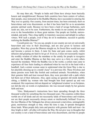 Shōbōgenzō: On Doing One’s Utmost in Practicing the Way of the Buddhas 22
He may then ask, “People in India and China have always been basically
honest and straightforward. Because both countries have been centers of culture,
their people, once instructed in the Buddha Dharma, have succeeded in entering the
Way ever so quickly. Our country, from ancient times, has been extremely short on
benevolence and wise discernment, so that it has been hard for us to accumulate
genuine spiritual seeds. Because we have been a land of savage barbarians, such
seeds are, alas, not to be seen. Furthermore, the monks in our country are inferior
even to the householders in those great nations. Our people are foolish, narrow-
minded, and petty. They cling tightly to transitory successes and delight in surface
virtues. Will such a people, even if they do sit in meditation, succeed in quickly
realizing the Buddha Dharma?”
I would point out, “As you say, people in our country are not yet universally
benevolent and wise in their discernings, and are also given to laziness and
prejudice. Were they given the Dharma straight on, Its Sweet Dew would turn sour
and become a poison to them. A taste for fame and gain comes easily, whilst
delusion and grasping are hard to let go of. Even so, it does not necessarily require
the worldly wisdom of either the mundane or the saintly for people to recognize
and enter the Buddha Dharma so that they may serve as a ferry to carry others
beyond the mundane. While the Buddha was in the world, a certain man came to
experience all four fruits leading to arhathood when he was hit in the head with a
handball. And a certain woman came to understand what the Great Way is due to
her playfully dressing up in a monk’s kesa* in a previous life. These frivolous and
dense persons were both like foolish and confused animals. Nevertheless, when
their genuine faith and trust rescued them, they were provided with a path which
led them out of their delusions. Also, upon seeing an ignorant old monk dumbly
sitting, a faithful lay woman who had brought him food opened up and was
awakened. Her experience did not depend on ‘enlightened wisdom’ or on Scripture,
nor did she rely on words or explanations: she was rescued simply by her genuine
faith and trust.
“Also, Shakyamuni’s instructions have been spreading through the three
thousand worlds for something like two thousand years. The countries within these
worlds are of all kinds and are not necessarily lands of benevolence and wisdom,
nor are their people necessarily always astute or intellectually brilliant! Even so,
the true Dharma of the Tathagata has always possessed a marvelous, unimaginably
great, meritorious strength so that, when the time is ripe, It spreads throughout
those lands. When people duly train and practice with genuine faith and trust—be
they bright or dull—all alike will realize the Way. Do not give way to thoughts that
our country is not a land of benevolence and wise discernment, and that its people
 
