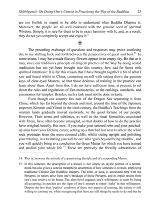 Shōbōgenzō: On Doing One’s Utmost in Practicing the Way of the Buddhas 23
are too foolish or stupid to be able to understand what Buddha Dharma is.
Moreover, the people are all well endowed with the genuine seed of spiritual
Wisdom. Simply, it is rare for them to be in exact harmony with It, and, as a result,
they do not yet completely accept and enjoy It.”
❀
The preceding exchange of questions and responses may prove confusing
due to my shifting back and forth between the perspectives of guest and host.14
To
some extent, I may have made illusory flowers appear in an empty sky. Be that as it
may, since our tradition’s principle of diligent practice of the Way by doing seated
meditation has not yet been brought into this country, how sad for those with
spiritual intentions! It is for this reason that I have brought together a bit of what I
saw and heard whilst in China, contenting myself with setting down the genuine
keys of clear-eyed Masters, so that those desirous of training in the practice can
learn about them. Apart from this, I do not have sufficient time, at present, to set
down the rules and regulations of Zen monasteries, or the rankings, standards, and
ceremonies for temples. Besides, such a task must not be done in haste.
Even though our country lies east of the Dragon Sea separating it from
China, which lies far beyond the clouds and mist, around the time of the Japanese
emperors Kimmei and Yōmei in the sixth century, the Buddha’s Teachings from the
western lands gradually moved eastwards, to the good fortune of our people.
However, Their terms and subtleties, as well as the ritual formalities associated
with Them, have often become entangled, so that doubts of how to do the practice
have weighed heavily. But now, if you make your tattered robe and your patched-
up alms bowl your lifetime career, setting up a thatched hut near to where the white
rock protrudes from the moss-covered cliffs, whilst sitting upright and polishing
your training, in a twinkling you will be one who ‘goes beyond being Buddha’, and
you will quickly bring to a conclusion the Great Matter for which you have trained
and studied your whole life.15
These are precisely the friendly admonitions of
14. That is, between the attitude of a questioning disciple and of a responding Master.
15. In this sentence, the description of a trainee is not simply an idyllic portrait of a hermit-
monk but also gives a concise metaphoric description of how someone is to train, employing
traditional Chinese Zen Buddhist imagery. The robe, or kesa, is associated here with the
Precepts; its tatters arise from one’s breakage of those Precepts, and its repair results from
one’s true resolve to do better. The alms bowl suggests one’s willingness to train by being
all-accepting; its patches are the signs of one’s attempt to repair ‘leaks’ in that willingness.
Despite the less than ‘perfect’ condition of these two aspects of training, the trainee is still
willing to continue on, while recognizing that there are still things he needs to do and that he
 