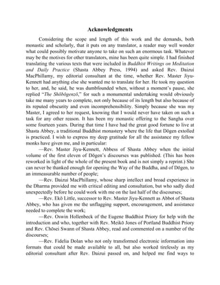 Acknowledgments
Considering the scope and length of this work and the demands, both
monastic and scholarly, that it puts on any translator, a reader may well wonder
what could possibly motivate anyone to take on such an enormous task. Whatever
may be the motives for other translators, mine has been quite simple. I had finished
translating the various texts that were included in Buddhist Writings on Meditation
and Daily Practice (Shasta Abbey Press, 1994) and asked Rev. Daizui
MacPhillamy, my editorial consultant at the time, whether Rev. Master Jiyu-
Kennett had anything else she wanted me to translate for her. He took my question
to her, and, he said, he was dumbfounded when, without a moment’s pause, she
replied “The Shōbōgenzō,” for such a monumental undertaking would obviously
take me many years to complete, not only because of its length but also because of
its reputed obscurity and even incomprehensibility. Simply because she was my
Master, I agreed to her request, knowing that I would never have taken on such a
task for any other reason. It has been my monastic offering to the Sangha over
some fourteen years. During that time I have had the great good fortune to live at
Shasta Abbey, a traditional Buddhist monastery where the life that Dōgen extolled
is practiced. I wish to express my deep gratitude for all the assistance my fellow
monks have given me, and in particular:
—Rev. Master Jiyu-Kennett, Abbess of Shasta Abbey when the initial
volume of the first eleven of Dōgen’s discourses was published. (This has been
reworked in light of the whole of the present book and is not simply a reprint.) She
can never be thanked enough for opening the Way of the Buddha, and of Dōgen, to
an immeasurable number of people;
—Rev. Daizui MacPhillamy, whose sharp intellect and broad experience in
the Dharma provided me with critical editing and consultation, but who sadly died
unexpectedly before he could work with me on the last half of the discourses;
—Rev. Ekō Little, successor to Rev. Master Jiyu-Kennett as Abbot of Shasta
Abbey, who has given me the unflagging support, encouragement, and assistance
needed to complete the work;
—Rev. Oswin Hollenbeck of the Eugene Buddhist Priory for help with the
introduction and who, together with Rev. Meikō Jones of Portland Buddhist Priory
and Rev. Chōsei Swann of Shasta Abbey, read and commented on a number of the
discourses;
—Rev. Fidelia Dolan who not only transformed electronic information into
formats that could be made available to all, but also worked tirelessly as my
editorial consultant after Rev. Daizui passed on, and helped me find ways to
 