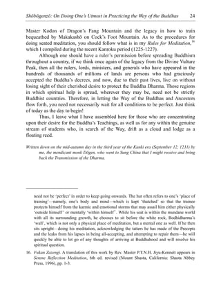 Shōbōgenzō: On Doing One’s Utmost in Practicing the Way of the Buddhas 24
Master Kodon of Dragon’s Fang Mountain and the legacy in how to train
bequeathed by Makakashō on Cock’s Foot Mountain. As to the procedures for
doing seated meditation, you should follow what is in my Rules for Meditation,16
which I compiled during the recent Kanroku period (1225-1227).
Although one should have a ruler’s permission before spreading Buddhism
throughout a country, if we think once again of the legacy from the Divine Vulture
Peak, then all the rulers, lords, ministers, and generals who have appeared in the
hundreds of thousands of millions of lands are persons who had graciously
accepted the Buddha’s decrees, and now, due to their past lives, live on without
losing sight of their cherished desire to protect the Buddha Dharma. Those regions
in which spiritual help is spread, wherever they may be, need not be strictly
Buddhist countries. Therefore, in letting the Way of the Buddhas and Ancestors
flow forth, you need not necessarily wait for all conditions to be perfect. Just think
of today as the day to begin!
Thus, I leave what I have assembled here for those who are concentrating
upon their desire for the Buddha’s Teachings, as well as for any within the genuine
stream of students who, in search of the Way, drift as a cloud and lodge as a
floating reed.
Written down on the mid-autumn day in the third year of the Kanki era (September 12, 1231) by
me, the mendicant monk Dōgen, who went to Sung China that I might receive and bring
back the Transmission of the Dharma.
need not be ‘perfect’ in order to keep going onwards. The hut often refers to one’s ‘place of
training’—namely, one’s body and mind—which is kept ‘thatched’ so that the trainee
protects himself from the karmic and emotional storms that may assail him either physically
‘outside himself’ or mentally ‘within himself’. While his seat is within the mundane world
with all its surrounding growth, he chooses to sit before the white rock, Bodhidharma’s
‘wall’, which is not only a physical place of meditation, but a mental one as well. If he then
sits upright—doing his meditation, acknowledging the tatters he has made of the Precepts
and the leaks from his lapses in being all-accepting, and attempting to repair them—he will
quickly be able to let go of any thoughts of arriving at Buddhahood and will resolve his
spiritual question.
16. Fukan Zazengi. A translation of this work by Rev. Master P.T.N.H. Jiyu-Kennett appears in
Serene Reflection Meditation, 6th ed. revised (Mount Shasta, California: Shasta Abbey
Press, 1996), pp. 1-3.
 