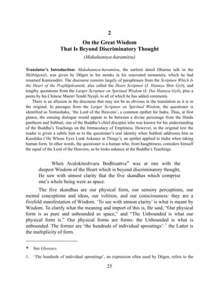 2
On the Great Wisdom
That Is Beyond Discriminatory Thought
(Makahannya-haramitsu)
Translator’s Introduction: Makahannya-haramitsu, the earliest dated Dharma talk in the
Shōbōgenzō, was given by Dōgen to his monks in his renovated monastery, which he had
renamed Kannondōri. The discourse consists largely of paraphrases from the Scripture Which Is
the Heart of the Prajñāpāramitā, also called the Heart Scripture (J. Hannya Shin Gyō), and
lengthy quotations from the Larger Scripture on Spiritual Wisdom (J. Dai Hannya Gyō), plus a
poem by his Chinese Master Tendō Nyojō, to all of which he has added comments.
There is an allusion in the discourse that may not be as obvious in the translation as it is in
the original. In passages from the Larger Scripture on Spiritual Wisdom, the questioner is
identified as Tentaishaku, ‘the Lord of the Heavens’, a common epithet for Indra. Thus, at first
glance, the ensuing dialogue would appear to be between a divine personage from the Hindu
pantheon and Subhuti, one of the Buddha’s chief disciples who was known for his understanding
of the Buddha’s Teachings on the Immaculacy of Emptiness. However, in the original text the
reader is given a subtle hint as to the questioner’s real identity when Subhuti addresses him as
Kaushika (‘He Whose Eyes Look Askance at Things’), an epithet applied to Indra when taking
human form. In other words, the questioner is a human who, from haughtiness, considers himself
the equal of the Lord of the Heavens, as he looks askance at the Buddha’s Teachings.
When Avalokiteshvara Bodhisattva* was at one with the
deepest Wisdom of the Heart which is beyond discriminatory thought,
He saw with utmost clarity that the five skandhas which comprise
one’s whole being were as space.
The five skandhas are our physical form, our sensory perceptions, our
mental conceptions and ideas, our volition, and our consciousness: they are a
fivefold manifestation of Wisdom. ‘To see with utmost clarity’ is what is meant by
Wisdom. To clarify what the meaning and import of this is, He said, “Our physical
form is as pure and unbounded as space,” and “The Unbounded is what our
physical form is.” Our physical forms are forms: the Unbounded is what is
unbounded. The former are ‘the hundreds of individual sproutings’:1
the Latter is
the multiplicity of form.
* See Glossary.
1. ‘The hundreds of individual sproutings’, an expression often used by Dōgen, refers to the
25
 