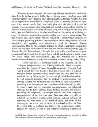 Shōbōgenzō: On the Great Wisdom That Is Beyond Discriminatory Thought 26
When the Wisdom Beyond Discriminatory Thought manifests in twelvefold
form, It is the twelve sensory fields—that is, the six sensory faculties along with
what they perceive to be the properties of all thoughts and things. And this Wisdom
has an eighteenfold manifestation, comprised of the six sensory faculties of eyes,
ears, nose, tongue, tactile body, and mind plus their six perceived properties,
respectively, color, sound, odor, taste, feel, and mental contents, along with the six
forms of consciousness associated with eyes, ears, nose, tongue, tactile body, and
mind. And this Wisdom has a fourfold manifestation: the arising of suffering, its
cause, its ultimate extinguishing, and the method whereby it is extinguished. And
this Wisdom has a sixfold manifestation, consisting of almsgiving, keeping to the
Pure Precepts, practicing patience, making diligent effort, doing serene reflection
meditation, and applying wise discernment. And the Wisdom Beyond
Discriminatory Thought has a singular expression, which is constantly manifesting
before our very eyes here and now: It is total and absolute enlightenment. And the
Wisdom Beyond Discriminatory Thought has a threefold manifestation as past,
present, and future. And this Wisdom has a sixfold manifestation as earth, water,
fire, wind, space, and consciousness. And this Wisdom has a fourfold
manifestation which occurs in daily life as moving, standing, sitting, and reclining.
There was once a mendicant monk in the assembly of the
Tathagata Shakyamuni who was thinking to himself, “I bow in deepest
respect to the profound Wisdom Beyond Discriminatory Thought. And
well I should, for even though within this Wisdom there is nothing
that gets born or becomes extinct, nevertheless You have been able to
establish that by following the Precepts, our physical skandha will be
beyond dualistic morality; that by meditative contemplation, our
sensory skandha will be tranquil and freed from all false ideas; that by
practicing wise discernment, our consciousness skandha will be wise
in what it sees; that by practicing non-attachment, our volitional
skandha will be fully liberated from defiling passions; and that by
practicing all-acceptance, our thought skandha will have complete
comprehension of this liberated state. You have also been able to
establish that the fruits of entering the stream of training, the fruits of
returning but once more to the world of desire, the fruits of not
returning to that world, and the fruits of arhathood* truly exist. You
have been able to establish that there is the enlightenment solely
realized by oneself, as well as the supreme awakening wherein all
manifold forms that arise or ‘sprout up’ because of a set of conditions, persist for a while,
then disappear when the conditions that brought them about change.
 
