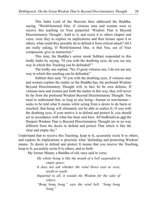Shōbōgenzō: On the Great Wisdom That Is Beyond Discriminatory Thought 28
This Indra Lord of the Heavens then addressed the Buddha,
saying, “World-honored One, if virtuous men and women were to
receive this teaching on Your purported ‘Wisdom That is Beyond
Discriminatory Thought’, hold to it, and recite it to others chapter and
verse, were they to explore its implications and then lecture upon it to
others, what could they possibly do to defend it from critical attack? All I
am really asking, O World-honored One, is that You, out of Your
compassion, give us instruction.”
This time, the Buddha’s senior monk Subhuti responded to this
lordly Indra by saying, “O you with the doubting eyes, do you see any
way in which this Teaching can be defended?”
The lordly one replied, “No, O great virtuous one, I do not see any
way in which this teaching can be defended.”
Subhuti then said, “O you with the doubting eyes, if virtuous men
and women explain the matter as the Buddha has, the profound Wisdom
Beyond Discriminatory Thought will, in fact, be Its own defense. If
virtuous men and women put forth the matter in this way, they will never
be far from the profound Wisdom Beyond Discriminatory Thought. You
need to understand that, as long as any being—human or non-human—
seeks to be told what It means while acting from a desire to do harm or
mischief, that being will ultimately not be able to realize It. O you with
the doubting eyes, if your motive is to defend and protect It, you should
act in accordance with what has been said here. All bodhisattvas and the
Deepest Wisdom That is Beyond Discriminatory Thought are in no way
different from the desire to defend and protect That which is like the
clear and empty sky.”
Understand that to receive this Teaching, keep to It, accurately recite It to others,
and explore Its implications is precisely what ‘defending and protecting Wisdom’
means. To desire to defend and protect It means that you receive the Teaching,
keep to It, accurately recite It to others, and so forth.
My former Master, a Buddha of old, once said in verse:
My whole being is like the mouth of a bell suspended in
empty space:
It does not ask whether the wind blows east or west,
north or south.
Impartial to all, it sounds the Wisdom for the sake of
others:
“Bong bong bong,” says the wind bell, “bong bong
bong.”
 