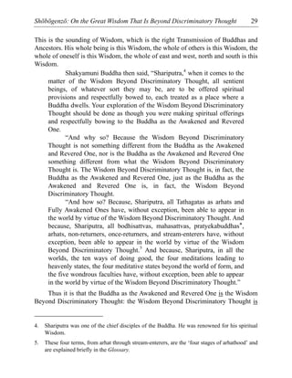 Shōbōgenzō: On the Great Wisdom That Is Beyond Discriminatory Thought 29
This is the sounding of Wisdom, which is the right Transmission of Buddhas and
Ancestors. His whole being is this Wisdom, the whole of others is this Wisdom, the
whole of oneself is this Wisdom, the whole of east and west, north and south is this
Wisdom.
Shakyamuni Buddha then said, “Shariputra,4
when it comes to the
matter of the Wisdom Beyond Discriminatory Thought, all sentient
beings, of whatever sort they may be, are to be offered spiritual
provisions and respectfully bowed to, each treated as a place where a
Buddha dwells. Your exploration of the Wisdom Beyond Discriminatory
Thought should be done as though you were making spiritual offerings
and respectfully bowing to the Buddha as the Awakened and Revered
One.
“And why so? Because the Wisdom Beyond Discriminatory
Thought is not something different from the Buddha as the Awakened
and Revered One, nor is the Buddha as the Awakened and Revered One
something different from what the Wisdom Beyond Discriminatory
Thought is. The Wisdom Beyond Discriminatory Thought is, in fact, the
Buddha as the Awakened and Revered One, just as the Buddha as the
Awakened and Revered One is, in fact, the Wisdom Beyond
Discriminatory Thought.
“And how so? Because, Shariputra, all Tathagatas as arhats and
Fully Awakened Ones have, without exception, been able to appear in
the world by virtue of the Wisdom Beyond Discriminatory Thought. And
because, Shariputra, all bodhisattvas, mahasattvas, pratyekabuddhas*,
arhats, non-returners, once-returners, and stream-enterers have, without
exception, been able to appear in the world by virtue of the Wisdom
Beyond Discriminatory Thought.5
And because, Shariputra, in all the
worlds, the ten ways of doing good, the four meditations leading to
heavenly states, the four meditative states beyond the world of form, and
the five wondrous faculties have, without exception, been able to appear
in the world by virtue of the Wisdom Beyond Discriminatory Thought.”
Thus it is that the Buddha as the Awakened and Revered One is the Wisdom
Beyond Discriminatory Thought: the Wisdom Beyond Discriminatory Thought is
4. Shariputra was one of the chief disciples of the Buddha. He was renowned for his spiritual
Wisdom.
5. These four terms, from arhat through stream-enterers, are the ‘four stages of arhathood’ and
are explained briefly in the Glossary.
 