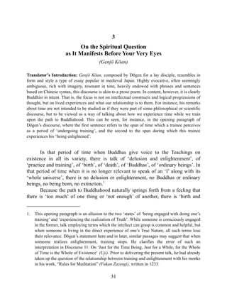 3
On the Spiritual Question
as It Manifests Before Your Very Eyes
(Genjō Kōan)
Translator’s Introduction: Genjō Kōan, composed by Dōgen for a lay disciple, resembles in
form and style a type of essay popular in medieval Japan. Highly evocative, often seemingly
ambiguous, rich with imagery, resonant in tone, heavily endowed with phrases and sentences
based on Chinese syntax, this discourse is akin to a prose poem. In content, however, it is clearly
Buddhist in intent. That is, the focus is not on intellectual constructs and logical progressions of
thought, but on lived experiences and what our relationship is to them. For instance, his remarks
about time are not intended to be studied as if they were part of some philosophical or scientific
discourse, but to be viewed as a way of talking about how we experience time while we train
upon the path to Buddhahood. This can be seen, for instance, in the opening paragraph of
Dōgen’s discourse, where the first sentence refers to the span of time which a trainee perceives
as a period of ‘undergoing training’, and the second to the span during which this trainee
experiences his ‘being enlightened’.
In that period of time when Buddhas give voice to the Teachings on
existence in all its variety, there is talk of ‘delusion and enlightenment’, of
‘practice and training’, of ‘birth’, of ‘death’, of ‘Buddhas’, of ‘ordinary beings’. In
that period of time when it is no longer relevant to speak of an ‘I’ along with its
‘whole universe’, there is no delusion or enlightenment, no Buddhas or ordinary
beings, no being born, no extinction.1
Because the path to Buddhahood naturally springs forth from a feeling that
there is ‘too much’ of one thing or ‘not enough’ of another, there is ‘birth and
1. This opening paragraph is an allusion to the two ‘states’ of ‘being engaged with doing one’s
training’ and ‘experiencing the realization of Truth’. While someone is consciously engaged
in the former, talk employing terms which the intellect can grasp is common and helpful, but
when someone is living in the direct experience of one’s True Nature, all such terms lose
their relevance. Dōgen’s statement here and in later, similar passages may suggest that when
someone realizes enlightenment, training stops. He clarifies the error of such an
interpretation in Discourse 11: On ‘Just for the Time Being, Just for a While, for the Whole
of Time is the Whole of Existence’ (Uji). Prior to delivering the present talk, he had already
taken up the question of the relationship between training and enlightenment with his monks
in his work, “Rules for Meditation” (Fukan Zazengi), written in 1233.
31
 