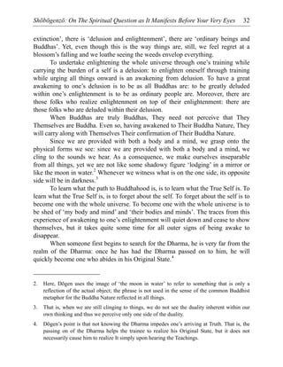 Shōbōgenzō: On The Spiritual Question as It Manifests Before Your Very Eyes 32
extinction’, there is ‘delusion and enlightenment’, there are ‘ordinary beings and
Buddhas’. Yet, even though this is the way things are, still, we feel regret at a
blossom’s falling and we loathe seeing the weeds envelop everything.
To undertake enlightening the whole universe through one’s training while
carrying the burden of a self is a delusion: to enlighten oneself through training
while urging all things onward is an awakening from delusion. To have a great
awakening to one’s delusion is to be as all Buddhas are: to be greatly deluded
within one’s enlightenment is to be as ordinary people are. Moreover, there are
those folks who realize enlightenment on top of their enlightenment: there are
those folks who are deluded within their delusion.
When Buddhas are truly Buddhas, They need not perceive that They
Themselves are Buddha. Even so, having awakened to Their Buddha Nature, They
will carry along with Themselves Their confirmation of Their Buddha Nature.
Since we are provided with both a body and a mind, we grasp onto the
physical forms we see: since we are provided with both a body and a mind, we
cling to the sounds we hear. As a consequence, we make ourselves inseparable
from all things, yet we are not like some shadowy figure ‘lodging’ in a mirror or
like the moon in water.2
Whenever we witness what is on the one side, its opposite
side will be in darkness.3
To learn what the path to Buddhahood is, is to learn what the True Self is. To
learn what the True Self is, is to forget about the self. To forget about the self is to
become one with the whole universe. To become one with the whole universe is to
be shed of ‘my body and mind’ and ‘their bodies and minds’. The traces from this
experience of awakening to one’s enlightenment will quiet down and cease to show
themselves, but it takes quite some time for all outer signs of being awake to
disappear.
When someone first begins to search for the Dharma, he is very far from the
realm of the Dharma: once he has had the Dharma passed on to him, he will
quickly become one who abides in his Original State.4
2. Here, Dōgen uses the image of ‘the moon in water’ to refer to something that is only a
reflection of the actual object; the phrase is not used in the sense of the common Buddhist
metaphor for the Buddha Nature reflected in all things.
3. That is, when we are still clinging to things, we do not see the duality inherent within our
own thinking and thus we perceive only one side of the duality.
4. Dōgen’s point is that not knowing the Dharma impedes one’s arriving at Truth. That is, the
passing on of the Dharma helps the trainee to realize his Original State, but it does not
necessarily cause him to realize It simply upon hearing the Teachings.
 