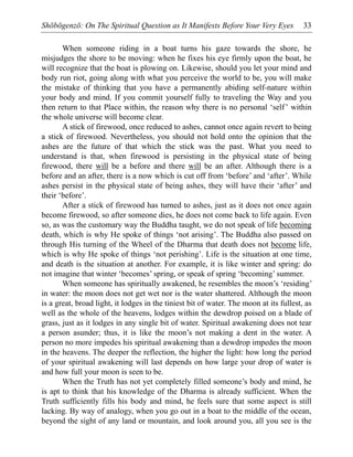Shōbōgenzō: On The Spiritual Question as It Manifests Before Your Very Eyes 33
When someone riding in a boat turns his gaze towards the shore, he
misjudges the shore to be moving: when he fixes his eye firmly upon the boat, he
will recognize that the boat is plowing on. Likewise, should you let your mind and
body run riot, going along with what you perceive the world to be, you will make
the mistake of thinking that you have a permanently abiding self-nature within
your body and mind. If you commit yourself fully to traveling the Way and you
then return to that Place within, the reason why there is no personal ‘self’ within
the whole universe will become clear.
A stick of firewood, once reduced to ashes, cannot once again revert to being
a stick of firewood. Nevertheless, you should not hold onto the opinion that the
ashes are the future of that which the stick was the past. What you need to
understand is that, when firewood is persisting in the physical state of being
firewood, there will be a before and there will be an after. Although there is a
before and an after, there is a now which is cut off from ‘before’ and ‘after’. While
ashes persist in the physical state of being ashes, they will have their ‘after’ and
their ‘before’.
After a stick of firewood has turned to ashes, just as it does not once again
become firewood, so after someone dies, he does not come back to life again. Even
so, as was the customary way the Buddha taught, we do not speak of life becoming
death, which is why He spoke of things ‘not arising’. The Buddha also passed on
through His turning of the Wheel of the Dharma that death does not become life,
which is why He spoke of things ‘not perishing’. Life is the situation at one time,
and death is the situation at another. For example, it is like winter and spring: do
not imagine that winter ‘becomes’ spring, or speak of spring ‘becoming’ summer.
When someone has spiritually awakened, he resembles the moon’s ‘residing’
in water: the moon does not get wet nor is the water shattered. Although the moon
is a great, broad light, it lodges in the tiniest bit of water. The moon at its fullest, as
well as the whole of the heavens, lodges within the dewdrop poised on a blade of
grass, just as it lodges in any single bit of water. Spiritual awakening does not tear
a person asunder; thus, it is like the moon’s not making a dent in the water. A
person no more impedes his spiritual awakening than a dewdrop impedes the moon
in the heavens. The deeper the reflection, the higher the light: how long the period
of your spiritual awakening will last depends on how large your drop of water is
and how full your moon is seen to be.
When the Truth has not yet completely filled someone’s body and mind, he
is apt to think that his knowledge of the Dharma is already sufficient. When the
Truth sufficiently fills his body and mind, he feels sure that some aspect is still
lacking. By way of analogy, when you go out in a boat to the middle of the ocean,
beyond the sight of any land or mountain, and look around you, all you see is the
 