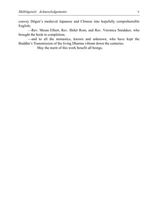 Shōbōgenzō: Acknowledgements v
convey Dōgen’s medieval Japanese and Chinese into hopefully comprehensible
English;
—Rev. Meian Elbert, Rev. Shikō Rom, and Rev. Veronica Snedaker, who
brought the book to completion;
—and to all the monastics, known and unknown, who have kept the
Buddha’s Transmission of the living Dharma vibrant down the centuries.
May the merit of this work benefit all beings.
 