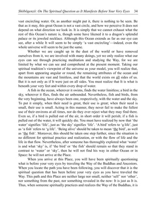 Shōbōgenzō: On The Spiritual Question as It Manifests Before Your Very Eyes 34
vast encircling water. Or, as another might put it, there is nothing to be seen. Be
that as it may, this great Ocean is not a vast circle, and how we perceive It does not
depend on what direction we look in. It is simply that we cannot exhaust what the
rest of this Ocean’s nature is, though some have likened it to a dragon’s splendid
palace or its jeweled necklace. Although this Ocean extends as far as our eye can
see, after a while It will seem to be simply ‘a vast encircling’—indeed, even the
whole universe will seem to be just the same.
Whether we are caught up in the dust of the world or have removed
ourselves from it, we are involved with many doings, yet we only realize what our
eyes can see through practicing meditation and studying the Way, for we are
limited by what we can see and comprehend at the present moment. Taking our
spiritual tradition’s viewpoint of the universe as your model, you will realize that,
apart from appearing angular or round, the remaining attributes of the ocean and
the mountains are vast and limitless, and that the world exists on all sides of us.
But it is not only as if It were just on all sides. You must realize that It is what is
beneath your very feet and within every drop of water.
A fish in the ocean, wherever it swims, finds the water limitless; a bird in the
sky, wherever it flies, finds the air unbounded. Nevertheless, fish and birds, from
the very beginning, have always been one, respectively, with the water and the sky.
To put it simply, when their need is great, their use is great; when their need is
small, their use is small. Acting in this manner, they never fail to make the fullest
use of their environs at all times, nor do they ever reject what they may find there.
Even so, if a bird is pulled out of the air, in short order it will perish; if a fish is
pulled out of the water, it will quickly die. You must have realized by now that ‘the
water’ signifies ‘life’, just as ‘the sky’ signifies ‘life’. ‘A bird’ refers to ‘a life’, just
as ‘a fish’ refers to ‘a life’. ‘Being alive’ should be taken to mean ‘the bird’, as well
as ‘the fish’. Moreover, this should be taken one step further, since the situation is
no different for spiritual practice and realization, or with the flow of life and the
life in that flow. Nevertheless, after someone has thoroughly explored what ‘water’
is and what ‘sky’ is, if ‘the bird’ or ‘the fish’ should remain so that they stand in
contrast to ‘water’ or ‘sky’, then he will not find his way in either Ocean or in
Space: he will not arrive at the Place.
When you arrive at this Place, you will have been spiritually questioning
what is before your very eyes by traveling the Way of the Buddhas and Ancestors.
When you locate the path you have been following, you will discover that it is the
spiritual question that has been before your very eyes as you have traveled the
Way. This path and this Place are neither large nor small, neither ‘self’ nor ‘other’,
nor something from the past, nor something revealed in the now: It is just as It is.
Thus, when someone spiritually practices and realizes the Way of the Buddhas, it is
 