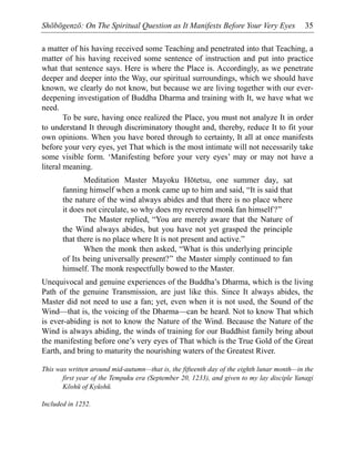 Shōbōgenzō: On The Spiritual Question as It Manifests Before Your Very Eyes 35
a matter of his having received some Teaching and penetrated into that Teaching, a
matter of his having received some sentence of instruction and put into practice
what that sentence says. Here is where the Place is. Accordingly, as we penetrate
deeper and deeper into the Way, our spiritual surroundings, which we should have
known, we clearly do not know, but because we are living together with our ever-
deepening investigation of Buddha Dharma and training with It, we have what we
need.
To be sure, having once realized the Place, you must not analyze It in order
to understand It through discriminatory thought and, thereby, reduce It to fit your
own opinions. When you have bored through to certainty, It all at once manifests
before your very eyes, yet That which is the most intimate will not necessarily take
some visible form. ‘Manifesting before your very eyes’ may or may not have a
literal meaning.
Meditation Master Mayoku Hōtetsu, one summer day, sat
fanning himself when a monk came up to him and said, “It is said that
the nature of the wind always abides and that there is no place where
it does not circulate, so why does my reverend monk fan himself?”
The Master replied, “You are merely aware that the Nature of
the Wind always abides, but you have not yet grasped the principle
that there is no place where It is not present and active.”
When the monk then asked, “What is this underlying principle
of Its being universally present?” the Master simply continued to fan
himself. The monk respectfully bowed to the Master.
Unequivocal and genuine experiences of the Buddha’s Dharma, which is the living
Path of the genuine Transmission, are just like this. Since It always abides, the
Master did not need to use a fan; yet, even when it is not used, the Sound of the
Wind—that is, the voicing of the Dharma—can be heard. Not to know That which
is ever-abiding is not to know the Nature of the Wind. Because the Nature of the
Wind is always abiding, the winds of training for our Buddhist family bring about
the manifesting before one’s very eyes of That which is the True Gold of the Great
Earth, and bring to maturity the nourishing waters of the Greatest River.
This was written around mid-autumn—that is, the fifteenth day of the eighth lunar month—in the
first year of the Tempuku era (September 20, 1233), and given to my lay disciple Yanagi
Kōshū of Kyūshū.
Included in 1252.
 