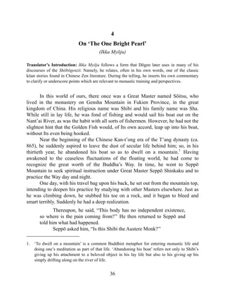 4
On ‘The One Bright Pearl’
(Ikka Myōju)
Translator’s Introduction: Ikka Myōju follows a form that Dōgen later uses in many of his
discourses of the Shōbōgenzō. Namely, he relates, often in his own words, one of the classic
kōan stories found in Chinese Zen literature. During the telling, he inserts his own commentary
to clarify or underscore points which are relevant to monastic training and perspectives.
In this world of ours, there once was a Great Master named Sōitsu, who
lived in the monastery on Gensha Mountain in Fukien Province, in the great
kingdom of China. His religious name was Shibi and his family name was Sha.
While still in lay life, he was fond of fishing and would sail his boat out on the
Nant’ai River, as was the habit with all sorts of fishermen. However, he had not the
slightest hint that the Golden Fish would, of Its own accord, leap up into his boat,
without Its even being hooked.
Near the beginning of the Chinese Kan-t’ong era of the T’ang dynasty (ca.
865), he suddenly aspired to leave the dust of secular life behind him; so, in his
thirtieth year, he abandoned his boat so as to dwell on a mountain.1
Having
awakened to the ceaseless fluctuations of the floating world, he had come to
recognize the great worth of the Buddha’s Way. In time, he went to Seppō
Mountain to seek spiritual instruction under Great Master Seppō Shinkaku and to
practice the Way day and night.
One day, with his travel bag upon his back, he set out from the mountain top,
intending to deepen his practice by studying with other Masters elsewhere. Just as
he was climbing down, he stubbed his toe on a rock, and it began to bleed and
smart terribly. Suddenly he had a deep realization.
Thereupon, he said, “This body has no independent existence,
so where is the pain coming from?” He then returned to Seppō and
told him what had happened.
Seppō asked him, “Is this Shibi the Austere Monk?”
1. ‘To dwell on a mountain’ is a common Buddhist metaphor for entering monastic life and
doing one’s meditation as part of that life. ‘Abandoning his boat’ refers not only to Shibi’s
giving up his attachment to a beloved object in his lay life but also to his giving up his
simply drifting along on the river of life.
36
 