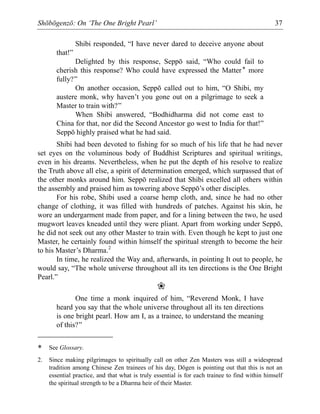 Shōbōgenzō: On ‘The One Bright Pearl’ 37
Shibi responded, “I have never dared to deceive anyone about
that!”
Delighted by this response, Seppō said, “Who could fail to
cherish this response? Who could have expressed the Matter* more
fully?”
On another occasion, Seppō called out to him, “O Shibi, my
austere monk, why haven’t you gone out on a pilgrimage to seek a
Master to train with?”
When Shibi answered, “Bodhidharma did not come east to
China for that, nor did the Second Ancestor go west to India for that!”
Seppō highly praised what he had said.
Shibi had been devoted to fishing for so much of his life that he had never
set eyes on the voluminous body of Buddhist Scriptures and spiritual writings,
even in his dreams. Nevertheless, when he put the depth of his resolve to realize
the Truth above all else, a spirit of determination emerged, which surpassed that of
the other monks around him. Seppō realized that Shibi excelled all others within
the assembly and praised him as towering above Seppō’s other disciples.
For his robe, Shibi used a coarse hemp cloth, and, since he had no other
change of clothing, it was filled with hundreds of patches. Against his skin, he
wore an undergarment made from paper, and for a lining between the two, he used
mugwort leaves kneaded until they were pliant. Apart from working under Seppō,
he did not seek out any other Master to train with. Even though he kept to just one
Master, he certainly found within himself the spiritual strength to become the heir
to his Master’s Dharma.2
In time, he realized the Way and, afterwards, in pointing It out to people, he
would say, “The whole universe throughout all its ten directions is the One Bright
Pearl.”
❀
One time a monk inquired of him, “Reverend Monk, I have
heard you say that the whole universe throughout all its ten directions
is one bright pearl. How am I, as a trainee, to understand the meaning
of this?”
* See Glossary.
2. Since making pilgrimages to spiritually call on other Zen Masters was still a widespread
tradition among Chinese Zen trainees of his day, Dōgen is pointing out that this is not an
essential practice, and that what is truly essential is for each trainee to find within himself
the spiritual strength to be a Dharma heir of their Master.
 