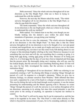 Shōbōgenzō: On ‘The One Bright Pearl’ 38
Shibi answered, “Since the whole universe throughout all its ten
directions is the One Bright Pearl, what use is there in trying to
understand this with the intellect?”
However, the next day the Master asked this monk, “The whole
universe throughout all its ten directions is the One Bright Pearl, so
what do you think this means?”
The monk responded, “Since the whole universe throughout all
its ten directions is the one bright pearl, what use is there in my trying
to understand this with my intellect?”
Shibi replied, “It is indeed clear to me that, even though you are
blindly looking into the demon’s cave within the pitch black
mountains of ignorance, you are doing your training.”
Shibi was the first to voice the statement, “The whole universe throughout
all its ten directions is the One Bright Pearl.” Its basic idea is that the whole
universe throughout all its ten directions is not to be thought of as vast and grand
or minute and insignificant, nor as made up of angles and curves, nor as the center
or core of something else, nor does it act like some lively fish darting about in a sea
of space or like dewdrops brightly whirling in the wind. Moreover, because it is not
something that was born and will die, not something that is coming or going, it is
being born and dying, coming and going all the time. Because of its being just
what it is, it is from here that the days of yore have forever departed and from here
that the present arises. By thoroughly doing one’s training, who will say, once he
has looked deeply, that the universe is just something fluttering about. Or who will
say, once he has fully investigated the matter, that the universe is merely a
motionless thing?
In speaking of ‘throughout all its ten directions’, Shibi was referring to our
ceaselessly creating a ‘self’ by chasing after things or creating ‘things’ through our
pursuit of a self. In response to a disciple’s statement, “When we give rise to
delusory feelings, we alienate ourselves from Wisdom,” Shibi affirmed that there
was such a separation by a turn of his head or a change of expression on his face.
This was his hitting the nail on the head through word or gesture; it was the trainee
presenting his understanding and the Master agreeing with it. Because we create
‘things’ through the pursuit of a self, the universe is ever restless throughout all its
ten directions, unceasing in its arising, but since this causal principle is one that
exists prior to the arising of anything, its operation is beyond our intellect to
control.
This ‘One Pearl’ is still not Its name, but It can be expressed so, and this has
come to be regarded as Its name. The ‘One Pearl’ is what refers directly to That
which is beyond the measurement of years, for in Its extending endlessly over the
 