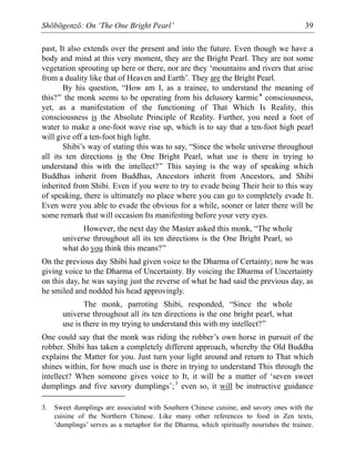 Shōbōgenzō: On ‘The One Bright Pearl’ 39
past, It also extends over the present and into the future. Even though we have a
body and mind at this very moment, they are the Bright Pearl. They are not some
vegetation sprouting up here or there, nor are they ‘mountains and rivers that arise
from a duality like that of Heaven and Earth’. They are the Bright Pearl.
By his question, “How am I, as a trainee, to understand the meaning of
this?” the monk seems to be operating from his delusory karmic* consciousness,
yet, as a manifestation of the functioning of That Which Is Reality, this
consciousness is the Absolute Principle of Reality. Further, you need a foot of
water to make a one-foot wave rise up, which is to say that a ten-foot high pearl
will give off a ten-foot high light.
Shibi’s way of stating this was to say, “Since the whole universe throughout
all its ten directions is the One Bright Pearl, what use is there in trying to
understand this with the intellect?” This saying is the way of speaking which
Buddhas inherit from Buddhas, Ancestors inherit from Ancestors, and Shibi
inherited from Shibi. Even if you were to try to evade being Their heir to this way
of speaking, there is ultimately no place where you can go to completely evade It.
Even were you able to evade the obvious for a while, sooner or later there will be
some remark that will occasion Its manifesting before your very eyes.
However, the next day the Master asked this monk, “The whole
universe throughout all its ten directions is the One Bright Pearl, so
what do you think this means?”
On the previous day Shibi had given voice to the Dharma of Certainty; now he was
giving voice to the Dharma of Uncertainty. By voicing the Dharma of Uncertainty
on this day, he was saying just the reverse of what he had said the previous day, as
he smiled and nodded his head approvingly.
The monk, parroting Shibi, responded, “Since the whole
universe throughout all its ten directions is the one bright pearl, what
use is there in my trying to understand this with my intellect?”
One could say that the monk was riding the robber’s own horse in pursuit of the
robber. Shibi has taken a completely different approach, whereby the Old Buddha
explains the Matter for you. Just turn your light around and return to That which
shines within, for how much use is there in trying to understand This through the
intellect? When someone gives voice to It, it will be a matter of ‘seven sweet
dumplings and five savory dumplings’;3
even so, it will be instructive guidance
3. Sweet dumplings are associated with Southern Chinese cuisine, and savory ones with the
cuisine of the Northern Chinese. Like many other references to food in Zen texts,
‘dumplings’ serves as a metaphor for the Dharma, which spiritually nourishes the trainee.
 