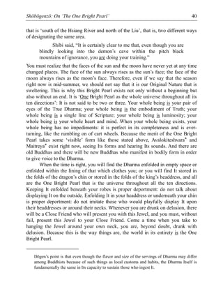 Shōbōgenzō: On ‘The One Bright Pearl’ 40
that is ‘south of the Hsiang River and north of the Liu’, that is, two different ways
of designating the same area.
Shibi said, “It is certainly clear to me that, even though you are
blindly looking into the demon’s cave within the pitch black
mountains of ignorance, you are doing your training.”
You must realize that the faces of the sun and the moon have never yet at any time
changed places. The face of the sun always rises as the sun’s face; the face of the
moon always rises as the moon’s face. Therefore, even if we say that the season
right now is mid-summer, we should not say that it is our Original Nature that is
sweltering. This is why this Bright Pearl exists not only without a beginning but
also without an end. It is ‘One Bright Pearl as the whole universe throughout all its
ten directions’: It is not said to be two or three. Your whole being is your pair of
eyes of the True Dharma; your whole being is the embodiment of Truth; your
whole being is a single line of Scripture; your whole being is luminosity; your
whole being is your whole heart and mind. When your whole being exists, your
whole being has no impediments: it is perfect in its completeness and is ever-
turning, like the rumbling on of cart wheels. Because the merit of the One Bright
Pearl takes some ‘visible’ form like those stated above, Avalokiteshvara* and
Maitreya* exist right now, seeing Its forms and hearing Its sounds. And there are
old Buddhas and there will be new Buddhas who manifest in bodily form in order
to give voice to the Dharma.
When the time is right, you will find the Dharma enfolded in empty space or
enfolded within the lining of that which clothes you; or you will find It stored in
the folds of the dragon’s chin or stored in the folds of the king’s headdress, and all
are the One Bright Pearl that is the universe throughout all the ten directions.
Keeping It enfolded beneath your robes is proper deportment: do not talk about
displaying It on the outside. Enfolding It in your headdress or underneath your chin
is proper deportment: do not imitate those who would playfully display It upon
their headdresses or around their necks. Whenever you are drunk on delusion, there
will be a Close Friend who will present you with this Jewel, and you must, without
fail, present this Jewel to your Close Friend. Come a time when you take to
hanging the Jewel around your own neck, you are, beyond doubt, drunk with
delusion. Because this is the way things are, the world in its entirety is the One
Bright Pearl.
Dōgen’s point is that even though the flavor and size of the servings of Dharma may differ
among Buddhists because of such things as local customs and habits, the Dharma Itself is
fundamentally the same in Its capacity to sustain those who ingest It.
 