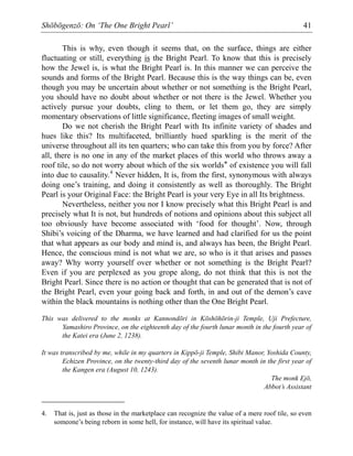 Shōbōgenzō: On ‘The One Bright Pearl’ 41
This is why, even though it seems that, on the surface, things are either
fluctuating or still, everything is the Bright Pearl. To know that this is precisely
how the Jewel is, is what the Bright Pearl is. In this manner we can perceive the
sounds and forms of the Bright Pearl. Because this is the way things can be, even
though you may be uncertain about whether or not something is the Bright Pearl,
you should have no doubt about whether or not there is the Jewel. Whether you
actively pursue your doubts, cling to them, or let them go, they are simply
momentary observations of little significance, fleeting images of small weight.
Do we not cherish the Bright Pearl with Its infinite variety of shades and
hues like this? Its multifaceted, brilliantly hued sparkling is the merit of the
universe throughout all its ten quarters; who can take this from you by force? After
all, there is no one in any of the market places of this world who throws away a
roof tile, so do not worry about which of the six worlds* of existence you will fall
into due to causality.4
Never hidden, It is, from the first, synonymous with always
doing one’s training, and doing it consistently as well as thoroughly. The Bright
Pearl is your Original Face: the Bright Pearl is your very Eye in all Its brightness.
Nevertheless, neither you nor I know precisely what this Bright Pearl is and
precisely what It is not, but hundreds of notions and opinions about this subject all
too obviously have become associated with ‘food for thought’. Now, through
Shibi’s voicing of the Dharma, we have learned and had clarified for us the point
that what appears as our body and mind is, and always has been, the Bright Pearl.
Hence, the conscious mind is not what we are, so who is it that arises and passes
away? Why worry yourself over whether or not something is the Bright Pearl?
Even if you are perplexed as you grope along, do not think that this is not the
Bright Pearl. Since there is no action or thought that can be generated that is not of
the Bright Pearl, even your going back and forth, in and out of the demon’s cave
within the black mountains is nothing other than the One Bright Pearl.
This was delivered to the monks at Kannondōri in Kōshōhōrin-ji Temple, Uji Prefecture,
Yamashiro Province, on the eighteenth day of the fourth lunar month in the fourth year of
the Katei era (June 2, 1238).
It was transcribed by me, while in my quarters in Kippō-ji Temple, Shibi Manor, Yoshida County,
Echizen Province, on the twenty-third day of the seventh lunar month in the first year of
the Kangen era (August 10, 1243).
The monk Ejō,
Abbot’s Assistant
4. That is, just as those in the marketplace can recognize the value of a mere roof tile, so even
someone’s being reborn in some hell, for instance, will have its spiritual value.
 