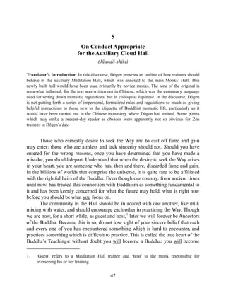 5
On Conduct Appropriate
for the Auxiliary Cloud Hall
(Jūundō-shiki)
Translator’s Introduction: In this discourse, Dōgen presents an outline of how trainees should
behave in the auxiliary Meditation Hall, which was annexed to the main Monks’ Hall. This
newly built hall would have been used primarily by novice monks. The tone of the original is
somewhat informal, for the text was written not in Chinese, which was the customary language
used for setting down monastic regulations, but in colloquial Japanese. In the discourse, Dōgen
is not putting forth a series of impersonal, formalized rules and regulations so much as giving
helpful instructions to those new to the etiquette of Buddhist monastic life, particularly as it
would have been carried out in the Chinese monastery where Dōgen had trained. Some points
which may strike a present-day reader as obvious were apparently not so obvious for Zen
trainees in Dōgen’s day.
Those who earnestly desire to seek the Way and to cast off fame and gain
may enter: those who are aimless and lack sincerity should not. Should you have
entered for the wrong reasons, once you have determined that you have made a
mistake, you should depart. Understand that when the desire to seek the Way arises
in your heart, you are someone who has, then and there, discarded fame and gain.
In the billions of worlds that comprise the universe, it is quite rare to be affiliated
with the rightful heirs of the Buddha. Even though our country, from ancient times
until now, has treated this connection with Buddhism as something fundamental to
it and has been keenly concerned for what the future may hold, what is right now
before you should be what you focus on.
The community in the Hall should be in accord with one another, like milk
mixing with water, and should encourage each other in practicing the Way. Though
we are now, for a short while, as guest and host,1
later we will forever be Ancestors
of the Buddha. Because this is so, do not lose sight of your sincere belief that each
and every one of you has encountered something which is hard to encounter, and
practices something which is difficult to practice. This is called the true heart of the
Buddha’s Teachings: without doubt you will become a Buddha; you will become
1. ‘Guest’ refers to a Meditation Hall trainee and ‘host’ to the monk responsible for
overseeing his or her training.
42
 