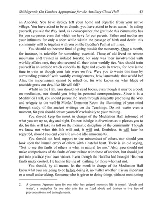 Shōbōgenzō: On Conduct Appropriate for the Auxiliary Cloud Hall 43
an Ancestor. You have already left your home and departed from your native
village. You have asked to be as clouds: you have asked to be as water.
2
In aiding
yourself, you aid the Way. And, as a consequence, the gratitude this community has
for you surpasses even that which we have for our parents. Father and mother are
your intimates for only a short while within the passage of birth and death: this
community will be together with you on the Buddha’s Path at all times.
You should not become fond of going outside the monastery. Once a month,
for instance, is tolerable for something essential. Those of old lived on remote
mountains and trained in isolated forests; not only was their involvement with
worldly affairs rare, they also severed all their other worldly ties. You should train
yourself in an attitude which conceals Its light and covers Its traces, for now is the
time to train as though your hair were on fire. Were you to waste this time by
surrounding yourself with worldly entanglements, how lamentable that would be!
Alas, the impermanent cannot be relied on, for who knows on what blade of
roadside grass our dew-like life will fall?
Whilst in the Hall, you should not read books, even though it may be a book
on meditation, nor should you bring in personal correspondence. Since it is a
Meditation Hall, you should pursue the Truth through diligently practicing the Way
and relegate to the well-lit Monks’ Common Room the illumining of your mind
through study of the ancient writings on the Teachings. Do not waste even a
moment, for you should devote yourself exclusively to your training.
You should keep the monk in charge of the Meditation Hall informed of
what you are up to, day and night. Do not indulge in diversions as it pleases you to
do, for this will take its toll on the monastic discipline of the community. Though
we know not when this life will end, it will end. Doubtless, it will later be
regretted, should you end your life amidst idle amusements.
You should not lend support to the misconduct of others, nor should you
look upon the human errors of others with a hateful heart. There is an old saying,
“Not to see the faults of others is what is natural for me.” Also, you should not
make comparisons of the faults of one trainee with those of another, but should just
put into practice your own virtues. Even though the Buddha had brought His own
faults under control, He had no feeling of loathing for those who had not.
You should, by all means, let the monk in charge of the Meditation Hall
know what you are going to do before doing it, no matter whether it is an important
or a small undertaking. Someone who is given to doing things without mentioning
2. A common Japanese term for one who has entered monastic life is unsui, ‘clouds and
water’, a metaphor for one who asks for no fixed abode and desires to live free of
preconceptions and entanglements.
 