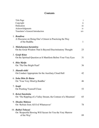 Contents
Title Page i
Copyright ii
Dedication iii
Acknowledgments iv
Translator’s General Introduction xiv
1. Bendōwa
A Discourse on Doing One’s Utmost in Practicing the Way
of the Buddha 1
2. Makahannya-haramitsu
On the Great Wisdom That Is Beyond Discriminatory Thought 25
3. Genjō Kōan
On the Spiritual Question as It Manifests Before Your Very Eyes 31
4. Ikka Myōju
On ‘The One Bright Pearl’ 36
5. Jūundō-shiki
On Conduct Appropriate for the Auxiliary Cloud Hall 42
6. Soku Shin Ze Butsu
On ‘Your Very Mind Is Buddha’ 46
7. Senjō
On Washing Yourself Clean 53
8. Keisei Sanshoku
On ‘The Rippling of a Valley Stream, the Contour of a Mountain’ 65
9. Shoaku Makusa
On ‘Refrain from All Evil Whatsoever’ 78
10. Raihai Tokuzui
On ‘Respectful Bowing Will Secure for You the Very Marrow
of the Way’ 89
 