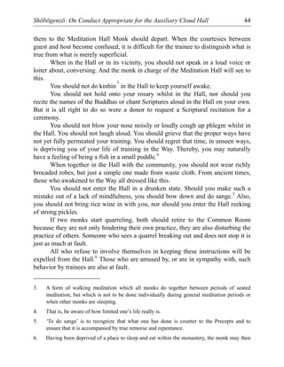Shōbōgenzō: On Conduct Appropriate for the Auxiliary Cloud Hall 44
them to the Meditation Hall Monk should depart. When the courtesies between
guest and host become confused, it is difficult for the trainee to distinguish what is
true from what is merely superficial.
When in the Hall or in its vicinity, you should not speak in a loud voice or
loiter about, conversing. And the monk in charge of the Meditation Hall will see to
this.
You should not do kinhin
3
in the Hall to keep yourself awake.
You should not hold onto your rosary whilst in the Hall, nor should you
recite the names of the Buddhas or chant Scriptures aloud in the Hall on your own.
But it is all right to do so were a donor to request a Scriptural recitation for a
ceremony.
You should not blow your nose noisily or loudly cough up phlegm whilst in
the Hall. You should not laugh aloud. You should grieve that the proper ways have
not yet fully permeated your training. You should regret that time, in unseen ways,
is depriving you of your life of training in the Way. Thereby, you may naturally
have a feeling of being a fish in a small puddle.4
When together in the Hall with the community, you should not wear richly
brocaded robes, but just a simple one made from waste cloth. From ancient times,
those who awakened to the Way all dressed like this.
You should not enter the Hall in a drunken state. Should you make such a
mistake out of a lack of mindfulness, you should bow down and do sange.5
Also,
you should not bring rice wine in with you, nor should you enter the Hall reeking
of strong pickles.
If two monks start quarreling, both should retire to the Common Room
because they are not only hindering their own practice, they are also disturbing the
practice of others. Someone who sees a quarrel breaking out and does not stop it is
just as much at fault.
All who refuse to involve themselves in keeping these instructions will be
expelled from the Hall.6
Those who are amused by, or are in sympathy with, such
behavior by trainees are also at fault.
3. A form of walking meditation which all monks do together between periods of seated
meditation, but which is not to be done individually during general meditation periods or
when other monks are sleeping.
4. That is, be aware of how limited one’s life really is.
5. ‘To do sange’ is to recognize that what one has done is counter to the Precepts and to
ensure that it is accompanied by true remorse and repentance.
6. Having been deprived of a place to sleep and eat within the monastery, the monk may then
 