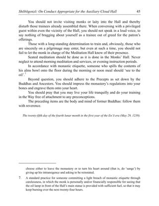 Shōbōgenzō: On Conduct Appropriate for the Auxiliary Cloud Hall 45
You should not invite visiting monks or laity into the Hall and thereby
disturb those trainees already assembled there. When conversing with a privileged
guest within even the vicinity of the Hall, you should not speak in a loud voice, to
say nothing of bragging about yourself as a trainee out of greed for the patron’s
offerings.
Those with a long-standing determination to train and, obviously, those who
are sincerely on a pilgrimage may enter, but even at such a time, you should not
fail to let the monk in charge of the Meditation Hall know of their presence.
Seated meditation should be done as it is done in the Monks’ Hall. Never
neglect to attend morning meditation and services, or evening instruction periods.
In accordance with monastic etiquette, someone who spills the contents of
his alms bowl onto the floor during the morning or noon meal should ‘see to the
oil’.7
Beyond question, you should adhere to the Precepts as set down by the
Buddhas and Ancestors. You should impress the monastery’s regulations into your
bones and engrave them onto your heart.
You should pray that you may live your life tranquilly and do your training
in the Way free of attachment to any preconceptions.
The preceding items are the body and mind of former Buddhas: follow them
with reverence.
The twenty-fifth day of the fourth lunar month in the first year of the En’ō era (May 29, 1239).
choose either to leave the monastery or to turn his heart around (that is, do ‘sange’) by
giving up his intransigence and asking to be reinstated.
7. A standard practice for someone committing a light breach of monastic etiquette through
carelessness, in which the monk is personally and/or financially responsible for seeing that
the oil lamp in front of the Hall’s main statue is provided with sufficient fuel, so that it may
keep burning over the next twenty-four hours.
 