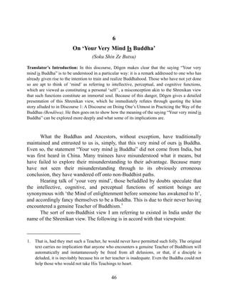 6
On ‘Your Very Mind Is Buddha’
(Soku Shin Ze Butsu)
Translator’s Introduction: In this discourse, Dōgen makes clear that the saying “Your very
mind is Buddha” is to be understood in a particular way: it is a remark addressed to one who has
already given rise to the intention to train and realize Buddhahood. Those who have not yet done
so are apt to think of ‘mind’ as referring to intellective, perceptual, and cognitive functions,
which are viewed as constituting a personal ‘self’, a misconception akin to the Shrenikan view
that such functions constitute an immortal soul. Because of this danger, Dōgen gives a detailed
presentation of this Shrenikan view, which he immediately refutes through quoting the kōan
story alluded to in Discourse 1: A Discourse on Doing One’s Utmost in Practicing the Way of the
Buddhas (Bendōwa). He then goes on to show how the meaning of the saying “Your very mind is
Buddha” can be explored more deeply and what some of its implications are.
What the Buddhas and Ancestors, without exception, have traditionally
maintained and entrusted to us is, simply, that this very mind of ours is Buddha.
Even so, the statement “Your very mind is Buddha” did not come from India, but
was first heard in China. Many trainees have misunderstood what it means, but
have failed to explore their misunderstanding to their advantage. Because many
have not seen their misunderstanding through to its obviously erroneous
conclusion, they have wandered off onto non-Buddhist paths.
Hearing talk of ‘your very mind’, those befuddled by doubts speculate that
the intellective, cognitive, and perceptual functions of sentient beings are
synonymous with ‘the Mind of enlightenment before someone has awakened to It’,
and accordingly fancy themselves to be a Buddha. This is due to their never having
encountered a genuine Teacher of Buddhism.1
The sort of non-Buddhist view I am referring to existed in India under the
name of the Shrenikan view. The following is in accord with that viewpoint:
1. That is, had they met such a Teacher, he would never have permitted such folly. The original
text carries no implication that anyone who encounters a genuine Teacher of Buddhism will
automatically and instantaneously be freed from all delusions, or that, if a disciple is
deluded, it is inevitably because his or her teacher is inadequate. Even the Buddha could not
help those who would not take His Teachings to heart.
46
 
