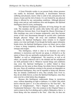 Shōbōgenzō: On ‘Your Very Mind Is Buddha’ 47
A Great Principle resides in our present body whose presence
can readily be discerned. Specifically, it discriminates between
suffering and pleasure, knows what is cold or hot, and perceives the
misery of pain and the itch of desire. It is not limited by any physical
thing or affected by any surrounding conditions. Although physical
things come and go, and conditions arise and disappear, this Spiritual
Intelligence forever exists, unchanging.
This Spiritual Intelligence permeates all living beings far and
wide. The mundane and the saintly alike harbor this spirit, without
any difference between them. Even though the illusory flowerings of
false teachings may exist in humans temporarily, once they become
aware of this wise discernment through its accord with a particular
thought, physical ‘things’ fall away and conditions disappear;
thereupon, the Spiritual Intelligence alone remains in its original
nature, ever clear and bright. Even though the bodily aspect ultimately
breaks down, the Spiritual Intelligence comes out intact, just as when
a house is being completely destroyed by a fire, the householder
emerges and escapes.
This Intelligence, which is clear in its functions yet whose
substance is mysterious and beyond our grasp, is referred to as the
nature of those who are spiritually awakened and wise. We also call it
‘Buddha’, as well as ‘enlightenment’. We ourselves, as well as all
others, are equally endowed with it; the deluded and the enlightened
are both permeated with it. Whatever myriad things and conditions
may exist, this Spiritual Intelligence is neither linked to these
conditions nor the same as these things, but abides forever throughout
the eons. Since all conditions existing in the present are dependent on
the Spiritual Intelligence, they can be regarded as being real. Because
they are innately conditioned to arise, they actually exist. Even so,
they do not abide forever, as does the Spiritual Intelligence, since they
only exist for a while before they disappear.
Because this Intelligence understands things in mysterious
ways, without depending on light or darkness, it is called ‘that which
knows what the spirit is’. It is also referred to as ‘the True Self’, ‘the
Source of Enlightenment’, ‘One’s Original Nature’, and ‘One’s
Fundamental Substance’. One who awakens to this Original Nature is
said to return to the Ever-abiding and is called a Mahasattva, that is, ‘a
Great Being who has returned to the True’. After this, he does not
 