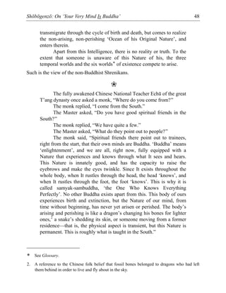 Shōbōgenzō: On ‘Your Very Mind Is Buddha’ 48
transmigrate through the cycle of birth and death, but comes to realize
the non-arising, non-perishing ‘Ocean of his Original Nature’, and
enters therein.
Apart from this Intelligence, there is no reality or truth. To the
extent that someone is unaware of this Nature of his, the three
temporal worlds and the six worlds* of existence compete to arise.
Such is the view of the non-Buddhist Shrenikans.
❀
The fully awakened Chinese National Teacher Echū of the great
T’ang dynasty once asked a monk, “Where do you come from?”
The monk replied, “I come from the South.”
The Master asked, “Do you have good spiritual friends in the
South?”
The monk replied, “We have quite a few.”
The Master asked, “What do they point out to people?”
The monk said, “Spiritual friends there point out to trainees,
right from the start, that their own minds are Buddha. ‘Buddha’ means
‘enlightenment’, and we are all, right now, fully equipped with a
Nature that experiences and knows through what It sees and hears.
This Nature is innately good, and has the capacity to raise the
eyebrows and make the eyes twinkle. Since It exists throughout the
whole body, when It rustles through the head, the head ‘knows’, and
when It rustles through the foot, the foot ‘knows’. This is why it is
called samyak-sambuddha, ‘the One Who Knows Everything
Perfectly’. No other Buddha exists apart from this. This body of ours
experiences birth and extinction, but the Nature of our mind, from
time without beginning, has never yet arisen or perished. The body’s
arising and perishing is like a dragon’s changing his bones for lighter
ones,2
a snake’s shedding its skin, or someone moving from a former
residence—that is, the physical aspect is transient, but this Nature is
permanent. This is roughly what is taught in the South.”
* See Glossary.
2. A reference to the Chinese folk belief that fossil bones belonged to dragons who had left
them behind in order to live and fly about in the sky.
 