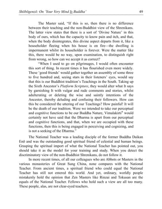 Shōbōgenzō: On ‘Your Very Mind Is Buddha’ 49
The Master said, “If this is so, then there is no difference
between their teaching and the non-Buddhist view of the Shrenikans.
The latter view states that there is a sort of ‘Divine Nature’ in this
body of ours, which has the capacity to know pain and itch, and that,
when the body disintegrates, this divine aspect departs from it, like a
householder fleeing when his house is on fire—the dwelling is
impermanent whilst its householder is forever. Were the matter like
this, there would be no way, upon examination, to distinguish right
from wrong, so how can we accept it as correct?
“When I used to go on pilgrimages, I would often encounter
this sort of thing. In recent times it has flourished even more widely.
These ‘good friends’ would gather together an assembly of some three
to five hundred and, seeing stars in their listeners’ eyes, would say
that this is our Buddhist tradition’s Teachings in the South. Taking up
the Sixth Ancestor’s Platform Scripture, they would alter what It says
by garnishing It with vulgar and rude comments and stories, whilst
adulterating or deleting the wise and saintly intentions of the
Ancestor, thereby deluding and confusing their followers. How can
this be considered the uttering of our Teachings? How painful! It will
be the death of our tradition. Were we intended to take our perceptual
and cognitive functions to be our Buddha Nature, Vimalakirti* would
certainly not have said that the Dharma is apart from our perceptual
and cognitive functions, and that, when we are occupied with these
functions, then this is being engaged in perceiving and cognizing, and
is not a seeking of the Dharma.”
The National Teacher was a leading disciple of the former Buddha Daikan
Enō and was the outstanding good spiritual friend of celestial and human beings.
Grasping the spiritual import of what the National Teacher has pointed out, you
should take it as the model for your training and study. When you detect the
discriminatory view of the non-Buddhist Shrenikans, do not follow it.
In more recent times, of all our colleagues who are Abbots or Masters in the
various monasteries of Great Sung China, none compares with the National
Teacher. From ancient times, a spiritual friend who could equal the National
Teacher has still not entered this world. And yet, ordinary, worldly people
mistakenly hold the opinion that Zen Masters like Rinzai and Tokusan are the
equals of the National Teacher. Fellows who hold such a view are all too many.
These people, alas, are not clear-eyed teachers.
 