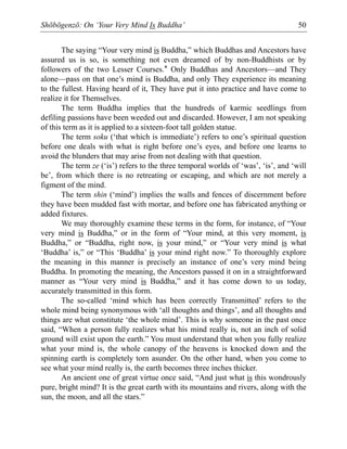 Shōbōgenzō: On ‘Your Very Mind Is Buddha’ 50
The saying “Your very mind is Buddha,” which Buddhas and Ancestors have
assured us is so, is something not even dreamed of by non-Buddhists or by
followers of the two Lesser Courses.* Only Buddhas and Ancestors—and They
alone—pass on that one’s mind is Buddha, and only They experience its meaning
to the fullest. Having heard of it, They have put it into practice and have come to
realize it for Themselves.
The term Buddha implies that the hundreds of karmic seedlings from
defiling passions have been weeded out and discarded. However, I am not speaking
of this term as it is applied to a sixteen-foot tall golden statue.
The term soku (‘that which is immediate’) refers to one’s spiritual question
before one deals with what is right before one’s eyes, and before one learns to
avoid the blunders that may arise from not dealing with that question.
The term ze (‘is’) refers to the three temporal worlds of ‘was’, ‘is’, and ‘will
be’, from which there is no retreating or escaping, and which are not merely a
figment of the mind.
The term shin (‘mind’) implies the walls and fences of discernment before
they have been mudded fast with mortar, and before one has fabricated anything or
added fixtures.
We may thoroughly examine these terms in the form, for instance, of “Your
very mind is Buddha,” or in the form of “Your mind, at this very moment, is
Buddha,” or “Buddha, right now, is your mind,” or “Your very mind is what
‘Buddha’ is,” or “This ‘Buddha’ is your mind right now.” To thoroughly explore
the meaning in this manner is precisely an instance of one’s very mind being
Buddha. In promoting the meaning, the Ancestors passed it on in a straightforward
manner as “Your very mind is Buddha,” and it has come down to us today,
accurately transmitted in this form.
The so-called ‘mind which has been correctly Transmitted’ refers to the
whole mind being synonymous with ‘all thoughts and things’, and all thoughts and
things are what constitute ‘the whole mind’. This is why someone in the past once
said, “When a person fully realizes what his mind really is, not an inch of solid
ground will exist upon the earth.” You must understand that when you fully realize
what your mind is, the whole canopy of the heavens is knocked down and the
spinning earth is completely torn asunder. On the other hand, when you come to
see what your mind really is, the earth becomes three inches thicker.
An ancient one of great virtue once said, “And just what is this wondrously
pure, bright mind? It is the great earth with its mountains and rivers, along with the
sun, the moon, and all the stars.”
 