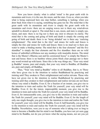 Shōbōgenzō: On ‘Your Very Mind Is Buddha’ 51
Now you know clearly: what is called ‘mind’ is the great earth with its
mountains and rivers; it is the sun, the moon, and the stars. Even so, when you take
what is being expressed here one step further, something is lacking; when you
draw back from what it is saying, something has gone too far. The mind that is the
great earth with its mountains and rivers is simply the great earth with its
mountains and rivers: there are no surging waves nor is there any wind-driven
spindrift to disturb or upset it. The mind that is sun, moon, and stars is simply sun,
moon, and stars: there is no fog nor is there any mist to obscure its clarity. The
mind that is the coming and going of birth and death is simply the coming and
going of birth and death: there is no ‘being deluded’ nor is there any ‘realizing
enlightenment’. The mind that is the tiles* and stones for walls and fences is
simply the tiles and stones for walls and fences: there is no mud nor is there any
water to make a binding mortar. The mind that is the four elements* and the five
skandhas* is simply the four elements and the five skandhas: there are no wild
horses of unbridled willfulness nor any monkeys with insatiable desires. The mind
that is the Master’s Dharma seat and his ceremonial hossu* is simply the Master’s
seat and hossu: there is no bamboo whose joints block clear passage nor is there
any wood twisted up with knots. Since this is the way things are, “Your very mind
is Buddha” means, pure and simply, that your very mind is Buddha; all Buddhas
are, pure and simply, all Buddhas.
Thus, “Your very mind is Buddha” refers to all Buddhas, that is, to Those
who have given rise to the intention to realize Buddhahood by practicing and
training until They awaken to Their enlightenment and realize nirvana. Those who
have not given rise to the intention to realize Buddhahood by practicing and
training until they awaken to their enlightenment and realize nirvana are not those
whose very mind is Buddha. Even if, for a fraction of an instant, you give rise to
the intention to train and realize the Truth for yourself, your very mind will be
Buddha. Even if, for the tiniest, imperceptible moment, you give rise to the
intention to train and realize the Truth for yourself, your very mind will be Buddha.
Even if, for immeasurable eons, you give rise to the intention to train and realize
the Truth for yourself, your very mind will be Buddha. Even if, for the length of
only one single thought, you give rise to the intention to train and realize the Truth
for yourself, your very mind will be Buddha. Even if, half-heartedly, you give rise
to the intention to train and realize the Truth for yourself, your very mind will be
Buddha. Nevertheless, were you to say of someone who is taking ever so long to
train to become a Buddha that his mind is not Buddha, you have not yet seen your
mind to be Buddha, nor do you yet know what the saying means, nor are you yet
 