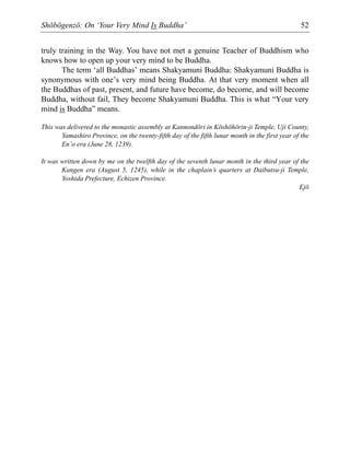 Shōbōgenzō: On ‘Your Very Mind Is Buddha’ 52
truly training in the Way. You have not met a genuine Teacher of Buddhism who
knows how to open up your very mind to be Buddha.
The term ‘all Buddhas’ means Shakyamuni Buddha: Shakyamuni Buddha is
synonymous with one’s very mind being Buddha. At that very moment when all
the Buddhas of past, present, and future have become, do become, and will become
Buddha, without fail, They become Shakyamuni Buddha. This is what “Your very
mind is Buddha” means.
This was delivered to the monastic assembly at Kannondōri in Kōshōhōrin-ji Temple, Uji County,
Yamashiro Province, on the twenty-fifth day of the fifth lunar month in the first year of the
En’o era (June 28, 1239).
It was written down by me on the twelfth day of the seventh lunar month in the third year of the
Kangen era (August 5, 1245), while in the chaplain’s quarters at Daibutsu-ji Temple,
Yoshida Prefecture, Echizen Province.
Ejō
 