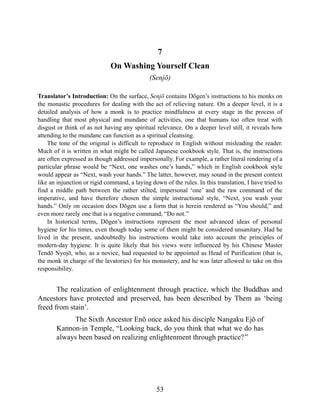 7
On Washing Yourself Clean
(Senjō)
Translator’s Introduction: On the surface, Senjō contains Dōgen’s instructions to his monks on
the monastic procedures for dealing with the act of relieving nature. On a deeper level, it is a
detailed analysis of how a monk is to practice mindfulness at every stage in the process of
handling that most physical and mundane of activities, one that humans too often treat with
disgust or think of as not having any spiritual relevance. On a deeper level still, it reveals how
attending to the mundane can function as a spiritual cleansing.
The tone of the original is difficult to reproduce in English without misleading the reader.
Much of it is written in what might be called Japanese cookbook style. That is, the instructions
are often expressed as though addressed impersonally. For example, a rather literal rendering of a
particular phrase would be “Next, one washes one’s hands,” which in English cookbook style
would appear as “Next, wash your hands.” The latter, however, may sound in the present context
like an injunction or rigid command, a laying down of the rules. In this translation, I have tried to
find a middle path between the rather stilted, impersonal ‘one’ and the raw command of the
imperative, and have therefore chosen the simple instructional style, “Next, you wash your
hands.” Only on occasion does Dōgen use a form that is herein rendered as “You should,” and
even more rarely one that is a negative command, “Do not.”
In historical terms, Dōgen’s instructions represent the most advanced ideas of personal
hygiene for his times, even though today some of them might be considered unsanitary. Had he
lived in the present, undoubtedly his instructions would take into account the principles of
modern-day hygiene. It is quite likely that his views were influenced by his Chinese Master
Tendō Nyojō, who, as a novice, had requested to be appointed as Head of Purification (that is,
the monk in charge of the lavatories) for his monastery, and he was later allowed to take on this
responsibility.
The realization of enlightenment through practice, which the Buddhas and
Ancestors have protected and preserved, has been described by Them as ‘being
freed from stain’.
The Sixth Ancestor Enō once asked his disciple Nangaku Ejō of
Kannon-in Temple, “Looking back, do you think that what we do has
always been based on realizing enlightenment through practice?”
53
 