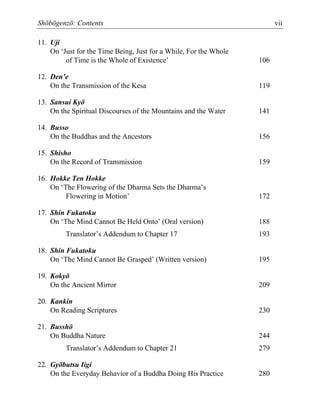 Shōbōgenzō: Contents vii
11. Uji
On ‘Just for the Time Being, Just for a While, For the Whole
of Time is the Whole of Existence’ 106
12. Den’e
On the Transmission of the Kesa 119
13. Sansui Kyō
On the Spiritual Discourses of the Mountains and the Water 141
14. Busso
On the Buddhas and the Ancestors 156
15. Shisho
On the Record of Transmission 159
16. Hokke Ten Hokke
On ‘The Flowering of the Dharma Sets the Dharma’s
Flowering in Motion’ 172
17. Shin Fukatoku
On ‘The Mind Cannot Be Held Onto’ (Oral version) 188
Translator’s Addendum to Chapter 17 193
18. Shin Fukatoku
On ‘The Mind Cannot Be Grasped’ (Written version) 195
19. Kokyō
On the Ancient Mirror 209
20. Kankin
On Reading Scriptures 230
21. Busshō
On Buddha Nature 244
Translator’s Addendum to Chapter 21 279
22. Gyōbutsu Iigi
On the Everyday Behavior of a Buddha Doing His Practice 280
 