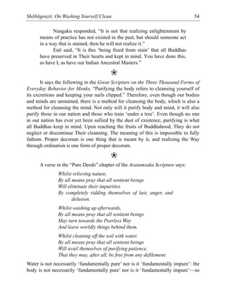 Shōbōgenzō: On Washing Yourself Clean 54
Nangaku responded, “It is not that realizing enlightenment by
means of practice has not existed in the past, but should someone act
in a way that is stained, then he will not realize it.”
Enō said, “It is this ‘being freed from stain’ that all Buddhas
have preserved in Their hearts and kept in mind. You have done this,
as have I, as have our Indian Ancestral Masters.”
❀
It says the following in the Great Scripture on the Three Thousand Forms of
Everyday Behavior for Monks, “Purifying the body refers to cleansing yourself of
its excretions and keeping your nails clipped.” Therefore, even though our bodies
and minds are unstained, there is a method for cleansing the body, which is also a
method for cleansing the mind. Not only will it purify body and mind, it will also
purify those in our nation and those who train ‘under a tree’. Even though no one
in our nation has ever yet been sullied by the dust of existence, purifying is what
all Buddhas keep in mind. Upon reaching the fruits of Buddhahood, They do not
neglect or discontinue Their cleansing. The meaning of this is impossible to fully
fathom. Proper decorum is one thing that is meant by it, and realizing the Way
through ordination is one form of proper decorum.
❀
A verse in the “Pure Deeds” chapter of the Avatamsaka Scripture says:
Whilst relieving nature,
By all means pray that all sentient beings
Will eliminate their impurities
By completely ridding themselves of lust, anger, and
delusion.
Whilst washing up afterwards,
By all means pray that all sentient beings
May turn towards the Peerless Way
And leave worldly things behind them.
Whilst cleaning off the soil with water,
By all means pray that all sentient beings
Will avail themselves of purifying patience,
That they may, after all, be free from any defilement.
Water is not necessarily ‘fundamentally pure’ nor is it ‘fundamentally impure’: the
body is not necessarily ‘fundamentally pure’ nor is it ‘fundamentally impure’—so
 