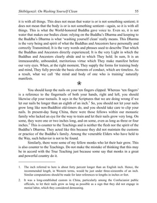 Shōbōgenzō: On Washing Yourself Clean 55
it is with all things. This does not mean that water is or is not something sentient; it
does not mean that the body is or is not something sentient—again, so it is with all
things. This is what the World-honored Buddha gave voice to. Even so, it is not
water that makes our bodies clean: relying on the Buddha’s Dharma and keeping to
the Buddha’s Dharma is what ‘washing yourself clean’ really means. This Dharma
is the very being and spirit of what the Buddhas and Ancestors have personally and
correctly Transmitted; It is the very words and phrases used to describe That which
the Buddhas and Ancestors directly experienced; It is the very Light in which the
Buddhas and Ancestors clearly abide and to which They hold. In sum, It is an
immeasurable, unbounded, meritorious virtue which They make manifest before
our very eyes. When, at the right moment, They supply the forms for training body
and mind, They fully provide the basic elements of conduct, which are timeless. As
a result, what we call ‘the mind and body of one who is training’ naturally
manifests.
❀
You should keep the nails on your ten fingers clipped. Whereas ‘ten fingers’
is a reference to the fingernails of both your hands, right and left, you should
likewise clip your toenails. It says in the Scriptures that we are doing wrong if we
let our nails be longer than an eighth of an inch.1
So, you should not let your nails
grow long like non-Buddhist old-timers do, and you should take care to clip your
nails. In present-day Sung China, there were those fellows within our monastic
family who lacked an eye for the way to train and let their nails grow very long. On
some, they were one or two inches long, and on some, even as long as three or four
inches.2
This is counter to the Teachings and is neither the flesh nor the spirit of the
Buddha’s Dharma. They acted like this because they did not maintain the customs
or practice of the Buddha’s family. Among the venerable Elders who have held to
the Way, such behavior is not to be found.
Similarly, there were some of my fellow monks who let their hair grow. This
is also counter to the Teachings. Do not make the mistake of thinking that this may
be in accord with the True Teaching just because some say that monks in a great
and powerful country do it.
1. The inch referred to here is about forty percent longer than an English inch. Hence, the
recommended length, in Western terms, would be just under three-sixteenths of an inch.
Similar computations should be made for later references to lengths in inches or feet.
2. It was a long-established custom in China, particularly among the Confucianist public
officials, to let their nails grow as long as possible as a sign that they did not engage in
menial labor, which they considered demeaning.
 