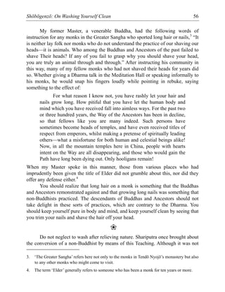Shōbōgenzō: On Washing Yourself Clean 56
My former Master, a venerable Buddha, had the following words of
instruction for any monks in the Greater Sangha who sported long hair or nails,3
“It
is neither lay folk nor monks who do not understand the practice of our shaving our
heads—it is animals. Who among the Buddhas and Ancestors of the past failed to
shave Their heads? If any of you fail to grasp why you should shave your head,
you are truly an animal through and through.” After instructing his community in
this way, many of my fellow monks who had not shaved their heads for years did
so. Whether giving a Dharma talk in the Meditation Hall or speaking informally to
his monks, he would snap his fingers loudly while pointing in rebuke, saying
something to the effect of:
For what reason I know not, you have rashly let your hair and
nails grow long. How pitiful that you have let the human body and
mind which you have received fall into aimless ways. For the past two
or three hundred years, the Way of the Ancestors has been in decline,
so that fellows like you are many indeed. Such persons have
sometimes become heads of temples, and have even received titles of
respect from emperors, whilst making a pretense of spiritually leading
others—what a misfortune for both human and celestial beings alike!
Now, in all the mountain temples here in China, people with hearts
intent on the Way are all disappearing, and those who would gain the
Path have long been dying out. Only hooligans remain!
When my Master spoke in this manner, those from various places who had
imprudently been given the title of Elder did not grumble about this, nor did they
offer any defense either.4
You should realize that long hair on a monk is something that the Buddhas
and Ancestors remonstrated against and that growing long nails was something that
non-Buddhists practiced. The descendants of Buddhas and Ancestors should not
take delight in these sorts of practices, which are contrary to the Dharma. You
should keep yourself pure in body and mind, and keep yourself clean by seeing that
you trim your nails and shave the hair off your head.
❀
Do not neglect to wash after relieving nature. Shariputra once brought about
the conversion of a non-Buddhist by means of this Teaching. Although it was not
3. ‘The Greater Sangha’ refers here not only to the monks in Tendō Nyojō’s monastery but also
to any other monks who might come to visit.
4. The term ‘Elder’ generally refers to someone who has been a monk for ten years or more.
 