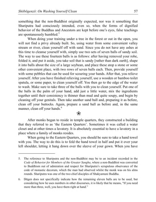 Shōbōgenzō: On Washing Yourself Clean 57
something that the non-Buddhist originally expected, nor was it something that
Shariputra had consciously intended, even so, when the forms of dignified
behavior of the Buddhas and Ancestors are kept before one’s eyes, false teachings
are spontaneously humbled.5
When doing your training under a tree in the forest or out in the open, you
will not find a privy already built. So, using water from some convenient valley
stream or river, clean yourself off with sand. Since you do not have any ashes at
this time to cleanse yourself with, simply use two sets of seven balls of sandy soil.
The way to use these fourteen balls is as follows: after having removed your robe,
folded it, and put it aside, you take soil that is sandy [rather than dark earth], shape
it into balls about the size of a large soybean, and place these atop a stone or some
other convenient place, with two rows of seven balls each. Then, provide yourself
with some pebbles that can be used for scouring your hands. After that, you relieve
yourself. After you have finished relieving yourself, use a wooden or bamboo toilet
spatula, or some paper, to clean yourself off. You then go to the edge of the water
to wash. Make sure to take three of the balls with you to clean yourself. Put one of
the balls in the palm of your hand, add just a little water, mix the ingredients
together until their consistency is thinner than mud and quite soupy, and begin by
cleaning off your genitals. Then take another sand ball and, preparing it as before,
clean off your buttocks. Again, prepare a sand ball as before and, in the same
manner, clean off your hands.6
❀
After monks began to reside in temple quarters, they constructed a building
that they referred to as ‘the Eastern Quarters’. Sometimes it was called a water
closet and at other times a lavatory. It is absolutely essential to have a lavatory in a
place where a family of monks resides.
When going to the Eastern Quarters, you should be sure to take a hand towel
with you. The way to do this is to fold the hand towel in half and put it over your
left shoulder, letting it hang down over the sleeve of your gown. When you have
5. The reference to Shariputra and the non-Buddhist may be to an incident recorded in the
Code of Behavior for Members of the Greater Sangha, where a non-Buddhist was converted
to Buddhism out of admiration and respect for Shariputra’s scrupulous observance of the
code of monastic decorum, which the man had observed whilst the monk was on his alms
rounds. Shariputra was one of the two chief disciples of Shakyamuni Buddha.
6. Dōgen does not specifically indicate how the remaining eleven balls are to be used, but
considering how he uses numbers in other discourses, it is likely that he means, “If you need
more than three, well, you have them right at hand.”
 