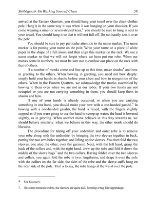 Shōbōgenzō: On Washing Yourself Clean 58
arrived at the Eastern Quarters, you should hang your towel over the clean-clothes
pole. Hang it in the same way it was when it was hanging on your shoulder. If you
come wearing a nine- or seven-striped kesa,* you should be sure to hang it next to
your towel. You should hang it so that it will not fall off. Do not hastily toss it over
the pole.
You should be sure to pay particular attention to the name marker. The name
marker is for putting your name on the pole. Write your name on a piece of white
paper in the shape of a full moon and then align this marker on the rack. We use a
name marker so that we will not forget where we have put our robe. When our
monks come in numbers, we must be sure not to confuse our place on the rack with
that of others.
If a number of monks come and line up at this time, make shashu* and bow
in greeting to the others. When bowing in greeting, you need not bow deeply:
simply hold your hands in shashu before your chest and bow in recognition of the
others. When in the Eastern Quarters, we acknowledge the monks assembled by
bowing to them even when we are not in our robes. If your two hands are not
occupied or you are not carrying something in them, you should keep them in
shashu and bow.
If one of your hands is already occupied, or when you are carrying
something in one hand, you should make your bow with a one-handed gasshō.* In
bowing with a one-handed gasshō, the hand is raised, with the fingers slightly
cupped as if you were going to use the hand to scoop up water; the head is lowered
slightly, as in greeting. When another monk behaves in this way towards us, we
should behave similarly: when we behave in this way, the other monk should do
likewise.
The procedure for taking off your undershirt and outer robe is to remove
your robe along with the undershirt by bringing the two sleeves together in back,
putting the two arm holes together, and lifting up the sleeves. You then fold the two
sleeves, one atop the other, over the garment. Next, with the left hand, grasp the
back of the collars and, with the right hand, draw up the robe and fold it down the
middle of the sleeve bags7
and the two collars. Having folded over the two sleeves
and collars, you again fold the robe in two, lengthwise, and drape it over the pole
with the collars on the far side; the skirt of the robe and the sleeve cuffs hang on
the near side of the pole. That is to say, the robe hangs at the waist over the pole.
* See Glossary.
7. On some monastic robes, the sleeves are quite full, forming a bag-like appendage.
 