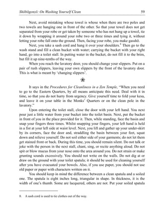 Shōbōgenzō: On Washing Yourself Clean 59
Next, avoid mistaking whose towel is whose when there are two poles and
two towels are hanging one in front of the other. So that your towel does not get
separated from your robe or get taken by someone who has not hung up a towel, tie
it down by wrapping it around your robe two or three times and tying it, without
letting your robe fall onto the ground. Then, facing your robe, you make gasshō.
Next, you take a sash cord and hang it over your shoulders.8
Then go to the
wash stand and fill a clean bucket with water; carrying the bucket with your right
hand, go into a toilet stall. In putting water in the bucket, do not fill it to the brim,
but fill it up nine-tenths of the way.
When you reach the lavatory door, you should change your slippers. Put on a
pair of rush slippers, leaving your own slippers by the front of the lavatory door.
This is what is meant by ‘changing slippers’.
❀
It says in the Procedures for Cleanliness in a Zen Temple, “When you need
to go to the Eastern Quarters, by all means anticipate this need. Deal with it in
time, so that you do not hurry from urgency. Give yourself time to fold your kesa,
and leave it on your table in the Monks’ Quarters or on the clean pole in the
lavatory.”
Upon entering the toilet stall, close the door with your left hand. You next
pour just a little water from your bucket into the toilet basin. Next, put the bucket
in front of you in the place provided for it. Then, while standing, face the basin and
snap your fingers three times. Whilst snapping your fingers, your left hand is held
in a fist at your left side at waist level. Next, you lift and gather up your under-skirt
by its corners, face the door and, straddling the basin between your feet, squat
down and relieve yourself. Do not soil either side of your garments; do not let them
get stained front or back. During this time, you should remain silent. Do not talk or
joke with the person in the next stall, chant, sing, or recite anything aloud. Do not
spit or blow mucus from your nose onto the area around you. Do not strain or make
grunting sounds excessively. You should not write on the walls. Do not dig at or
draw on the ground with your toilet spatula; it should be used for cleaning yourself
after you have evacuated your bowels. Also, if you use paper, you should not use
old paper or paper with characters written on it.
You should keep in mind the difference between a clean spatula and a soiled
one. The spatula is eight inches long, triangular in shape. In thickness, it is the
width of one’s thumb. Some are lacquered, others are not. Put your soiled spatula
8. A sash cord is used to tie clothes out of the way.
 