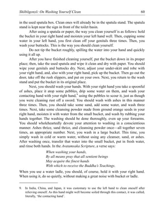 Shōbōgenzō: On Washing Yourself Clean 60
in the used spatula box. Clean ones will already be in the spatula stand. The spatula
stand is kept near the sign in front of the toilet basin.
After using a spatula or paper, the way you clean yourself is as follows: hold
the bucket in your right hand and moisten your left hand well. Then, cupping some
water in your left hand, you first clean off your genitals three times. Then, you
wash your buttocks. This is the way you should clean yourself.
Do not tip the bucket roughly, spilling the water into your hand and quickly
using it all up.
After you have finished cleaning yourself, put the bucket down in its proper
place; then, take the used spatula and wipe it clean and dry with paper. You should
wipe your genitals and buttocks dry. Next, adjust your under-skirt and robe with
your right hand, and, also with your right hand, pick up the bucket. Then go out the
door, take off the rush slippers, and put on your own. Next, you return to the wash
stand and put the bucket in its original place.
Next, you should wash your hands. With your right hand you take a spoonful
of ashes, place it atop some pebbles, drip some water on them, and wash your
contacting hand with your right hand,9
using the pebbles to scour it, just as though
you were cleaning rust off a sword. You should wash with ashes in this manner
three times. Then, you should take some sand, add some water, and wash three
times. Next, take some cleansing powder made from ground orange seeds in your
right hand, moisten it with water from the small bucket, and wash by rubbing your
hands together. The washing should be done thoroughly, even up your forearms.
You should wholeheartedly devote your attention to washing in a conscientious
manner. Ashes thrice, sand thrice, and cleansing powder once—all together seven
times, an appropriate number. Next, you wash in a large bucket. This time, you
simply wash in cold or warm water, without using any cleanser, sand, or ashes.
After washing once, transfer that water into the small bucket, put in fresh water,
and rinse both hands. In the Avatamsaka Scripture, a verse says:
When washing your hands,
By all means pray that all sentient beings
May acquire the finest hands
With which to receive the Buddha’s Teachings.
When you use a water ladle, you should, of course, hold it with your right hand.
When using it, do so quietly, without making a great noise with bucket or ladle.
9. In India, China, and Japan, it was customary to use the left hand to clean oneself after
relieving oneself. As this hand might well become soiled through this contact, it was called,
literally, ‘the contacting hand’.
 