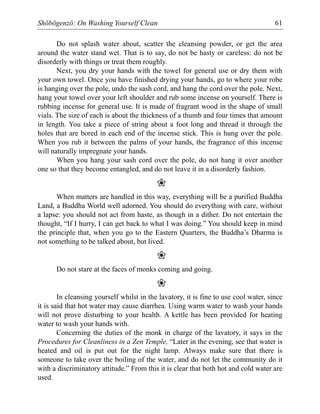 Shōbōgenzō: On Washing Yourself Clean 61
Do not splash water about, scatter the cleansing powder, or get the area
around the water stand wet. That is to say, do not be hasty or careless: do not be
disorderly with things or treat them roughly.
Next, you dry your hands with the towel for general use or dry them with
your own towel. Once you have finished drying your hands, go to where your robe
is hanging over the pole, undo the sash cord, and hang the cord over the pole. Next,
hang your towel over your left shoulder and rub some incense on yourself. There is
rubbing incense for general use. It is made of fragrant wood in the shape of small
vials. The size of each is about the thickness of a thumb and four times that amount
in length. You take a piece of string about a foot long and thread it through the
holes that are bored in each end of the incense stick. This is hung over the pole.
When you rub it between the palms of your hands, the fragrance of this incense
will naturally impregnate your hands.
When you hang your sash cord over the pole, do not hang it over another
one so that they become entangled, and do not leave it in a disorderly fashion.
❀
When matters are handled in this way, everything will be a purified Buddha
Land, a Buddha World well adorned. You should do everything with care, without
a lapse: you should not act from haste, as though in a dither. Do not entertain the
thought, “If I hurry, I can get back to what I was doing.” You should keep in mind
the principle that, when you go to the Eastern Quarters, the Buddha’s Dharma is
not something to be talked about, but lived.
❀
Do not stare at the faces of monks coming and going.
❀
In cleansing yourself whilst in the lavatory, it is fine to use cool water, since
it is said that hot water may cause diarrhea. Using warm water to wash your hands
will not prove disturbing to your health. A kettle has been provided for heating
water to wash your hands with.
Concerning the duties of the monk in charge of the lavatory, it says in the
Procedures for Cleanliness in a Zen Temple, “Later in the evening, see that water is
heated and oil is put out for the night lamp. Always make sure that there is
someone to take over the boiling of the water, and do not let the community do it
with a discriminatory attitude.” From this it is clear that both hot and cold water are
used.
 