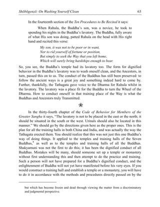Shōbōgenzō: On Washing Yourself Clean 63
In the fourteenth section of the Ten Procedures to Be Recited it says:
When Rahula, the Buddha’s son, was a novice, he took to
spending his nights in the Buddha’s lavatory. The Buddha, fully aware
of what His son was doing, patted Rahula on the head with His right
hand and recited this verse:
My son, it was not to be poor or in want,
Nor to rid yourself of fortune or position,
But simply to seek the Way that you left home,
Which will surely bring hardships enough to bear.
So, you see, the Buddha’s temple had its lavatory too. The form for dignified
behavior in the Buddha’s lavatory was to wash oneself clean, and the Ancestors, in
turn, passed this on to us. The conduct of the Buddhas has still been preserved: to
follow the ancient ways is a great joy and something indeed hard to come by.
Further, thankfully, the Tathagata gave voice to the Dharma for Rahula whilst in
the lavatory. The lavatory was a place fit for the Buddha to turn the Wheel of the
Dharma. How to conduct oneself in that training place of the Way is what the
Buddhas and Ancestors truly Transmitted.
❀
In the thirty-fourth chapter of the Code of Behavior for Members of the
Greater Sangha it says, “The lavatory is not to be placed in the east or the north; it
should be situated in the south or the west. Urinals should also be located in this
manner.” We should go by the directions given here as the proper ones. This is the
plan for all the training halls in both China and India, and was actually the way the
Tathagata erected them. You should realize that this was not just this one Buddha’s
way of doing things. It applied to the temples and training halls of the Seven
Buddhas,* as well as to the temples and training halls of all the Buddhas.
Shakyamuni was not the first to do this; it has been the dignified conduct of all
Buddhas. Mistakes will be many, should someone set up a temple or monastery
without first understanding this and then attempt to do the practice and training.
Such a person will not have prepared for a Buddha’s dignified conduct, and the
enlightenment of Buddha will not yet have manifested before his very eyes. If you
would construct a training hall and establish a temple or a monastery, you will have
to do it in accordance with the methods and procedures directly passed on by the
but which has become frozen and dead through viewing the matter from a discriminatory
and judgmental perspective.
 