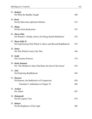 Shōbōgenzō: Contents viii
23. Bukkyō
On What the Buddha Taught 300
24. Jinzū
On the Marvelous Spiritual Abilities 314
25. Daigo
On the Great Realization 327
26. Zazen Shin
On Wanshi’s ‘Kindly Advice for Doing Seated Meditation’ 335
27. Butsu Kōjō Ji
On Experiencing That Which Is Above and Beyond Buddhahood 352
28. Immo
On That Which Comes Like This 364
29. Gyōji
On Ceaseless Practice 374
30. Kaiin Zammai
On ‘The Meditative State That Bears the Seal of the Ocean’ 435
31. Juki
On Predicting Buddhahood 445
32. Kannon
On Kannon, the Bodhisattva of Compassion 458
Translator’s Addendum to Chapter 32 466
33. Arakan
On Arhats 467
34. Hakujushi
On the Cypress Tree 474
35. Kōmyō
On the Brightness of the Light 482
 