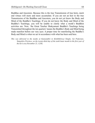Shōbōgenzō: On Washing Yourself Clean 64
Buddhas and Ancestors. Because this is the true Transmission of true heirs, merit
and virtues will more and more accumulate. If you are not an heir to the true
Transmission of the Buddhas and Ancestors, you do not yet know the Body and
Mind of the Buddha’s Teachings. If you do not know the Body and Mind of the
Buddha’s Teachings, you will be unable to clarify what a monk’s Buddhist
activities are. Now, ‘the Great Teacher Shakyamuni Buddha’s Teachings being
Transmitted throughout the ten quarters’ means the Buddha’s Body and Mind being
made manifest before our very eyes. A proper time for manifesting the Buddha’s
Body and Mind is when we act in accordance with what has been said here.
This was delivered to the monks at Kannondōri in Kōshōhōrin-ji Temple, Uji Prefecture,
Yamashiro Province, on the twenty-third day of the tenth lunar month in the first year of
the En’o era (November 21, 1239).
 
